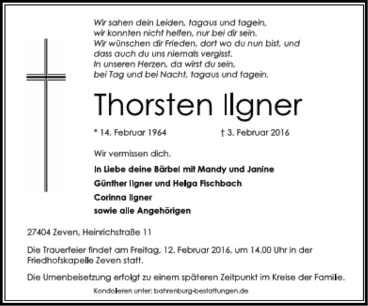<p>Wir sahen dein Leiden, tagaus und tagein,<br />wir konnten nicht helfen, nur bei dir sein.<br />Wir wünschen dir Frieden, dort wo du nun bist, und<br />dass auch du uns niemals vergisst.<br />In unseren Herzen, da wirst du sein,<br />bei Tag und bei Nacht, tagaus und tagein.<br />Thorsten Ilgner<br />* 14. Februar 1964 † 3. Februar 2016<br />Wir vermissen dich.<br />In Liebe deine Bärbel mit Mandy und Janine<br />Günther Ilgner und Helga Fischbach<br />Corinna Ilgner<br />sowie alle Angehörigen<br />27404 Zeven, Heinrichstraße 11<br />Die Trauerfeier findet am Freitag, 12. Februar 2016, um 14.00 Uhr in der<br />Friedhofskapelle Zeven statt.<br />Die Urnenbeisetzung erfolgt zu einem späteren Zeitpunkt im Kreise der Familie.<br />Kondolieren unter: bahrenburg-bestattungen.de</p>