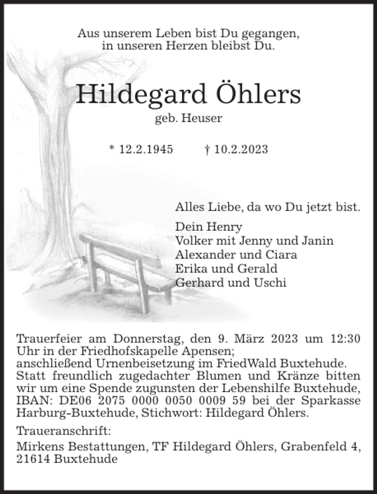 <p>Aus unserem Leben bist Du gegangen,<br />in unseren Herzen bleibst Du.<br />Hildegard Öhlers<br />geb. Heuser</p><p>* 12.2.1945 † 10.2.2023</p><p>Alles Liebe, da wo Du jetzt bist.<br />Dein Henry<br />Volker mit Jenny und Janin<br />Alexander und Ciara<br />Erika und Gerald<br />Gerhard und Uschi</p><p>Trauerfeier am Donnerstag, den 9. März 2023 um 12:30 Uhr in der Friedhofskapelle Apensen;<br />anschließend Urnenbeisetzung im FriedWald Buxtehude.<br />Statt freundlich zugedachter Blumen und Kränze bitten wir um eine Spende zugunsten der Lebenshilfe Buxtehude,<br />IBAN: DE06 2075 0000 0050 0009 59 bei der Sparkasse Harburg-Buxtehude, Stichwort: Hildegard Öhlers.<br />Traueranschrift:<br />Mirkens Bestattungen, TF Hildegard Öhlers, Grabenfeld 4, 21614 Buxtehude</p>