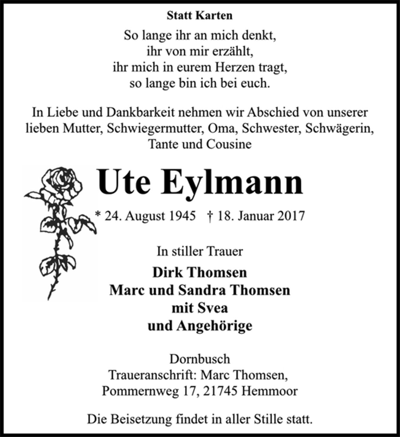 <p>Statt Karten<br />So lange ihr an mich denkt,<br />ihr von mir erzählt,<br />ihr mich in eurem Herzen tragt,<br />so lange bin ich bei euch.<br />In Liebe und Dankbarkeit nehmen wir Abschied von unserer<br />lieben Mutter, Schwiegermutter, Oma, Schwester, Schwägerin,<br />Tante und Cousine<br />Ute Eylmann<br />* 24. August 1945 † 18. Januar 2017</p><p>In stiller Trauer<br />Dirk Thomsen<br />Marc und Sandra Thomsen<br />mit Svea<br />und Angehörige<br />Dornbusch<br />Traueranschrift: Marc Thomsen,<br />Pommernweg 17, 21745 Hemmoor<br />Die Beisetzung findet in aller Stille statt.</p>