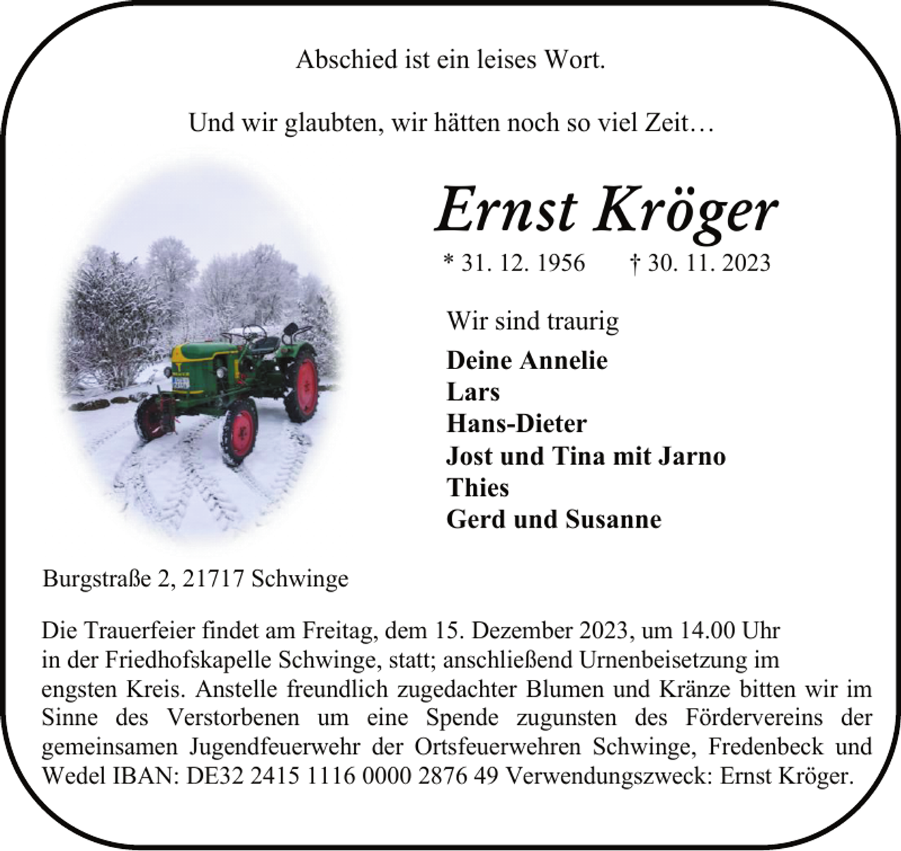 <p>Abschied ist ein leises Wort.<br />Und wir glaubten, wir hätten noch so viel Zeit…</p><p>Ernst Kröger<br />* 31. 12. 1956</p><p>† 30. 11. 2023</p><p>Wir sind traurig<br />Deine Annelie<br />Lars<br />Hans-Dieter<br />Jost und Tina mit Jarno<br />Thies<br />Gerd und Susanne<br />Burgstraße 2, 21717 Schwinge<br />Die Trauerfeier findet am Freitag, dem 15. Dezember 2023, um 14.00 Uhr<br />in der Friedhofskapelle Schwinge, statt; anschließend Urnenbeisetzung im<br />engsten Kreis. Anstelle freundlich zugedachter Blumen und Kränze bitten wir im<br />Sinne des Verstorbenen um eine Spende zugunsten des Fördervereins der<br />gemeinsamen Jugendfeuerwehr der Ortsfeuerwehren Schwinge, Fredenbeck und<br />Wedel IBAN: DE3415 1116 0000 2876 49 Verwendungszweck: Ernst Kröger.</p>
