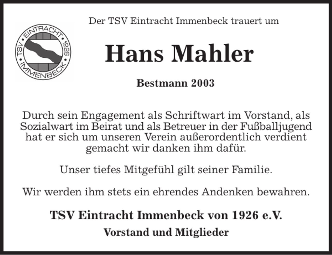 <p>Der TSV Eintracht Immenbeck trauert um<br />Hans Mahler<br />Bestmann 2003<br />Durch sein Engagement als Schriftwart im Vorstand, als Sozialwart im Beirat und als Betreuer in der Fußballjugend hat er sich um unseren Verein außerordentlich verdient<br />gemacht wir danken ihm dafür.</p>
<p>Unser tiefes Mitgefühl gilt seiner Familie.</p>
<p>Wir werden ihm stets ein ehrendes Andenken bewahren.<br />TSV Eintracht Immenbeck von 1926 e.V.<br />Vorstand und Mitglieder</p>