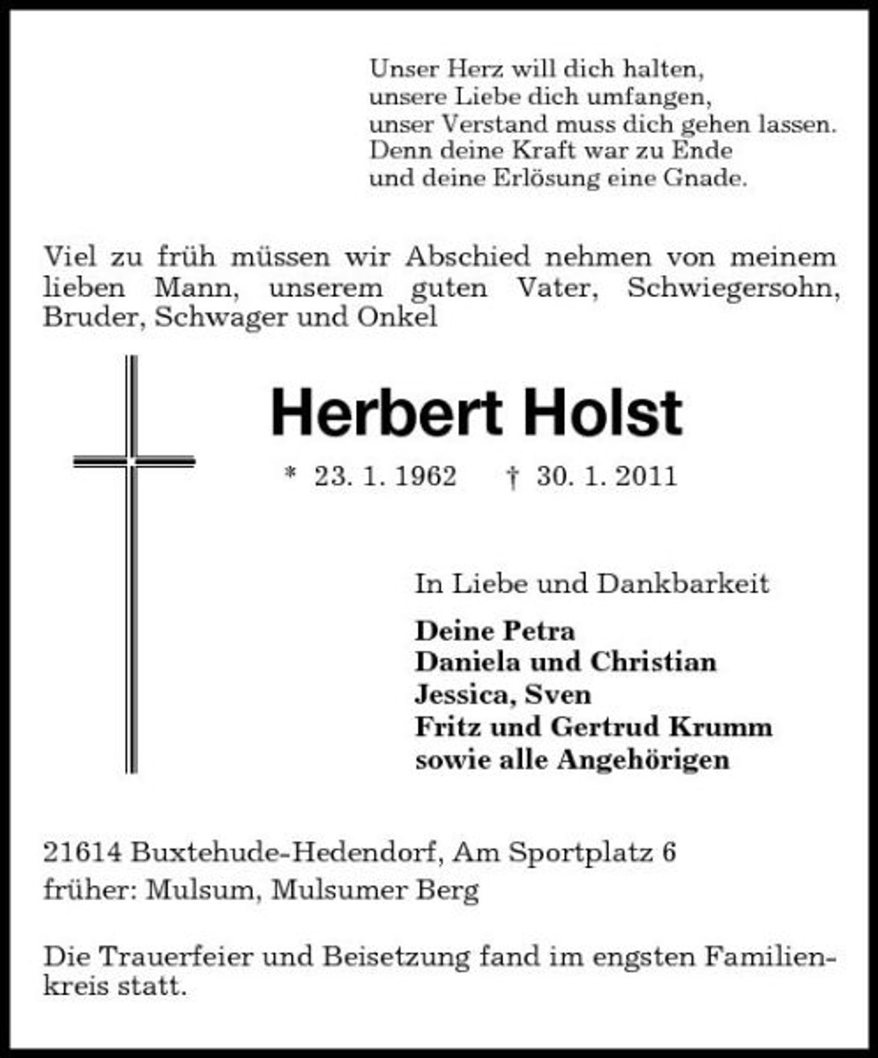 <p>Unser Herz will dich halten,<br />unsere Liebe dich umfangen,<br />unser Verstand muss dich gehen lassen.<br />Denn deine Kraft war zu Ende<br />und deine Erlösung eine Gnade.<br />Viel zu früh müssen wir Abschied nehmen von meinem lieben Mann, unserem guten Vater, Schwiegersohn,<br />Bruder, Schwager und Onkel<br />Herbert Holst<br />* 23. 1. 1962 † 30. 1. 2011<br />In Liebe und Dankbarkeit<br />Deine Petra<br />Daniela und Christian<br />Jessica, Sven<br />Fritz und Gertrud Krumm<br />sowie alle Angehörigen<br />21614 Buxtehude-Hedendorf, Am Sportplatz 6<br />früher: Mulsum, Mulsumer Berg</p><p>Die Trauerfeier und Beisetzung fand im engsten Familienkreis statt.</p>