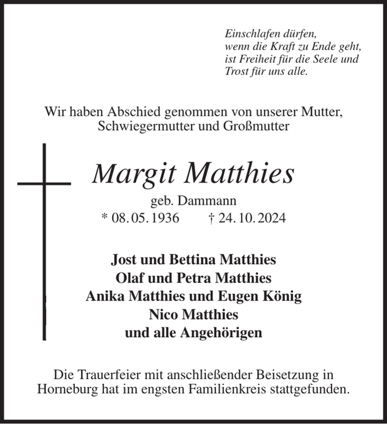 <p>Einschlafen dürfen,<br />wenn die Kraft zu Ende geht,<br />ist Freiheit für die Seele und<br />Trost für uns alle.<br />Wir haben Abschied genommen von unserer Mutter, Schwiegermutter und Großmutter<br />Margit Matthies<br />geb. Dammann<br />* 08. 05. 1936 † 24. 10. 2024<br />Jost und Bettina Matthies<br />Olaf und Petra Matthies<br />Anika Matthies und Eugen König<br />Nico Matthies<br />und alle Angehörigen<br />Die Trauerfeier mit anschließender Beisetzung in<br />Horneburg hat im engsten Familienkreis stattgefunden.</p>