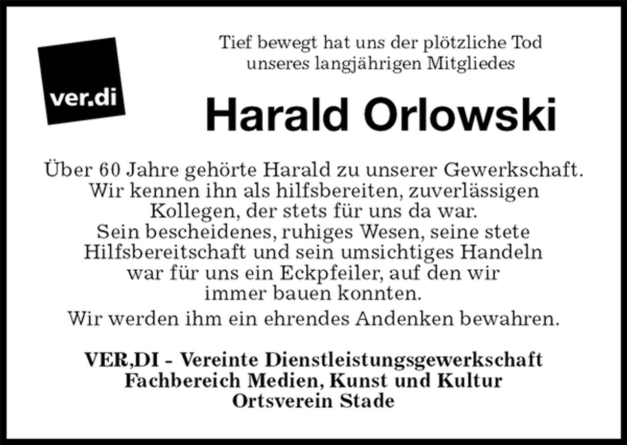 <p>Tief bewegt hat uns der plötzliche Tod<br />unseres langjährigen Mitgliedes<br />Harald Orlowski<br />Über 60 Jahre gehörte Harald zu unserer Gewerkschaft.<br />Wir kennen ihn als hilfsbereiten, zuverlässigen<br />Kollegen, der stets für uns da war.<br />Sein bescheidenes, ruhiges Wesen, seine stete<br />Hilfsbereitschaft und sein umsichtiges Handeln<br />war für uns ein Eckpfeiler, auf den wir<br />immer bauen konnten.<br />Wir werden ihm ein ehrendes Andenken bewahren.<br />VER,DI - Vereinte Dienstleistungsgewerkschaft<br />Fachbereich Medien, Kunst und Kultur<br />Ortsverein Stade</p>