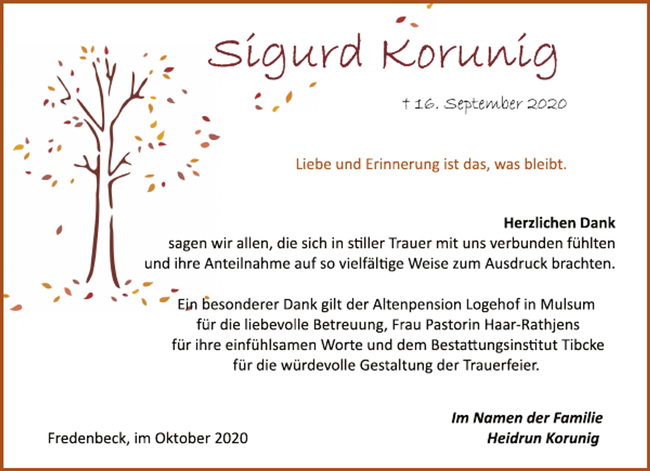 <p>Sigurd Korunig<br />† 16. September 2020<br />Herzlichen Dank<br />sagen wir allen, die sich in sller Trauer mit uns verbunden fühlten<br />und ihre Anteilnahme auf so vielfälge Weise zum Ausdruck brachten.<br />Ein besonderer Dank gilt der Altenpension Logehof in Mulsum<br />für die liebevolle Betreuung, Frau Pastorin HaarRathjens<br />für ihre einfühlsamen Worte und dem Bestaungsinstut Tibcke &amp; Spark<br />für die würdevolle Gestaltung der Trauerfeier.<br />Liebe und Erinnerung ist das, was bleibt.<br />Im Namen der Familie<br />Heidrun Korunig<br />Fredenbeck, im Oktober 2020</p>