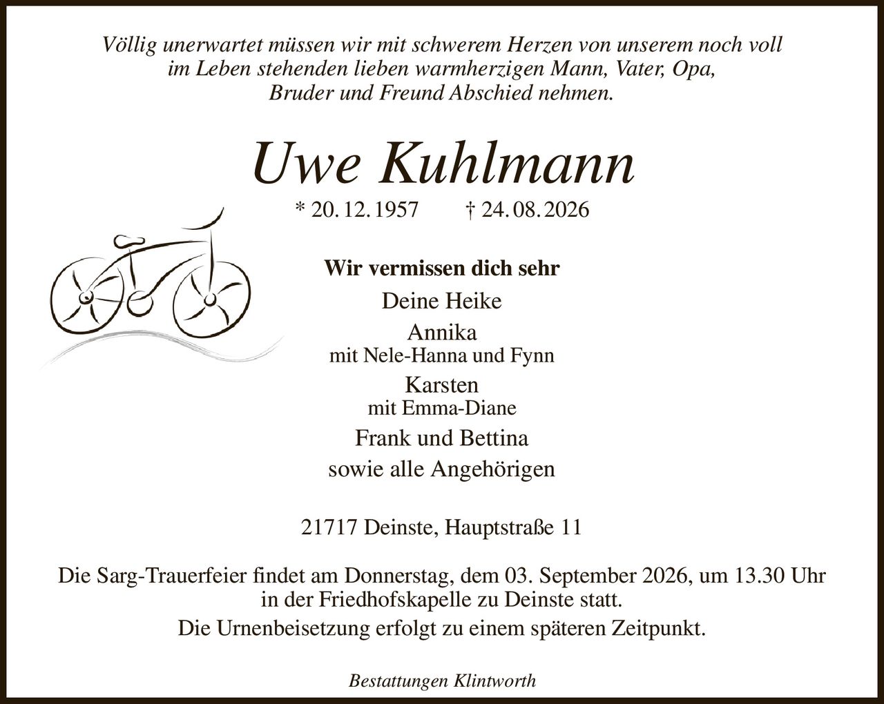Völlig unerwartet müssen wir mit schwerem Herzen von unserem noch voll
im Leben stehenden lieben warmherzigen Mann, Vater, Opa,
Bruder und Freund Abschied nehmen.
Uwe Kuhlmann
* 20. 12. 1957  † 24. 08. 2026
Wir vermissen dich sehr
Deine Heike
Annika
mit Nele-Hanna und Fynn
Karsten
mit Emma-Diane
Frank und Bettina
sowie alle Angehörigen
21717 Deinste, Hauptstraße 11

Die Sarg-Trauerfeier findet am Donnerstag, dem 03. September 2026, um 13.30 Uhr in der Friedhofskapelle zu Deinste statt.
Die Urnenbeisetzung erfolgt zu einem späteren Zeitpunkt.

Bestattungen Klintworth