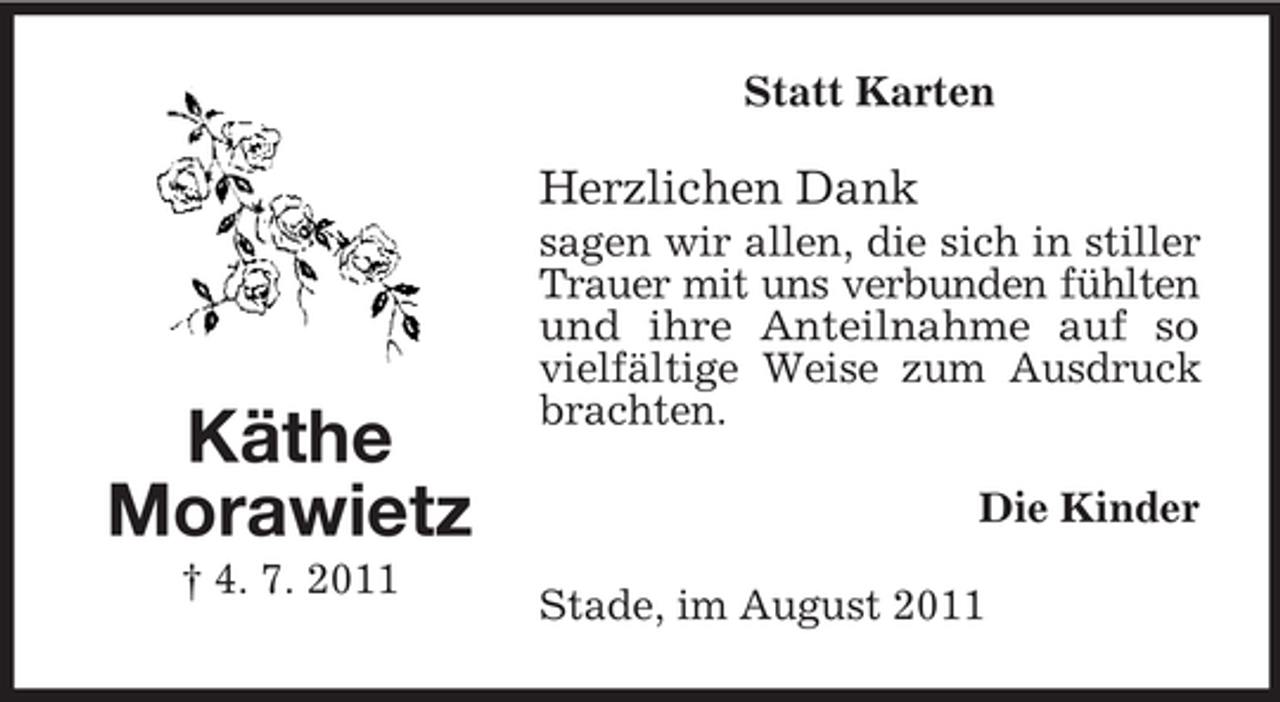 <p>Statt Karten</p><p>Herzlichen Dank</p><p>Käthe<br />Morawietz<br />† 4. 7. 2011</p><p>sagen wir allen, die sich in stiller<br />Trauer mit uns verbunden fühlten<br />und ihre Anteilnahme auf so<br />vielfältige Weise zum Ausdruck<br />brachten.<br />Die Kinder<br />Stade, im August 2011</p>