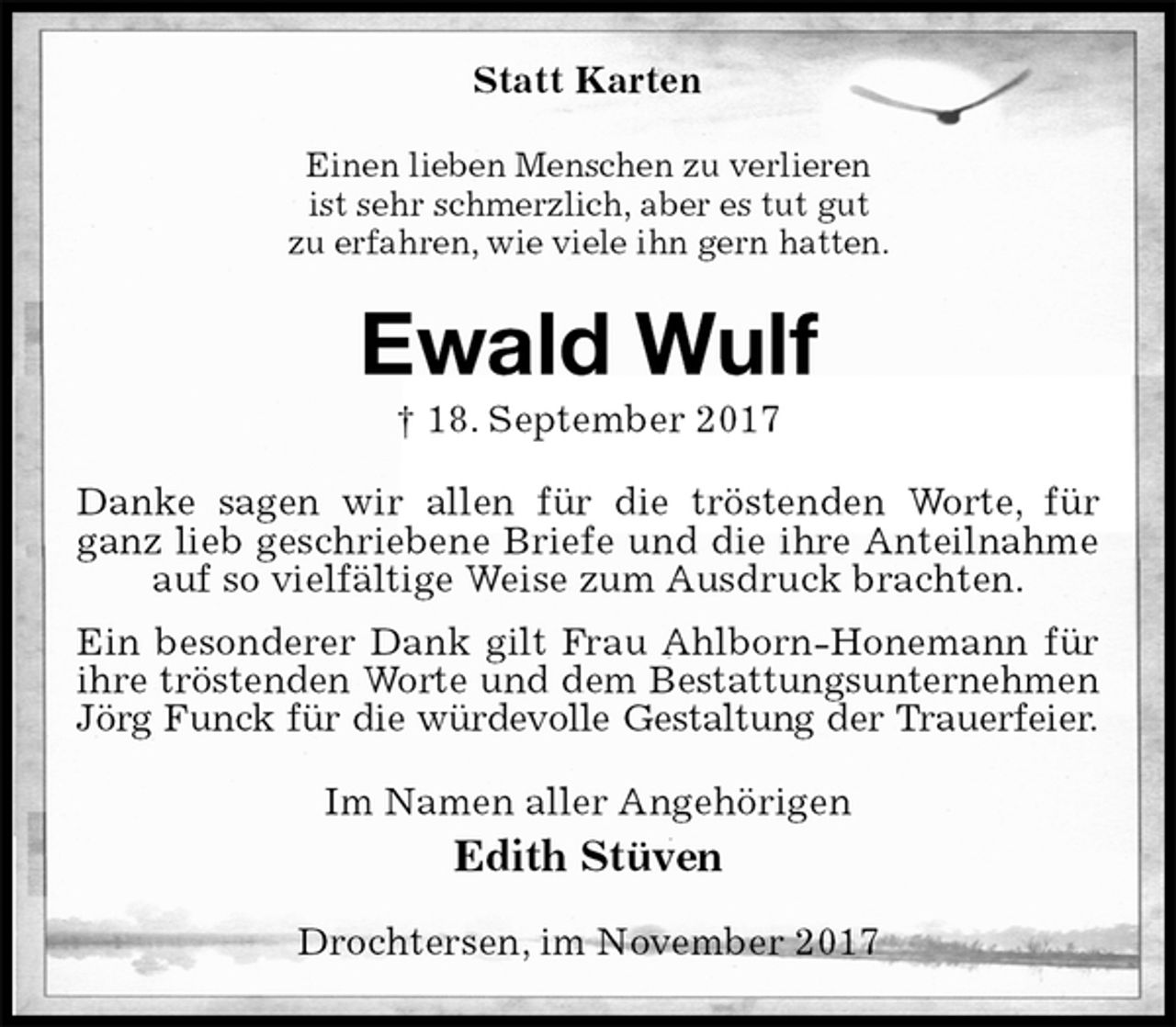 <p>Statt Karten<br />Einen lieben Menschen zu verlieren<br />ist sehr schmerzlich, aber es tut gut<br />zu erfahren, wie viele ihn gern hatten.<br />Ewald Wulf<br />† 18. September 2017<br />Danke sagen wir allen für die tröstenden Worte, für ganz lieb geschriebene Briefe und die ihre Anteilnahme auf so vielfältige Weise zum Ausdruck brachten.<br />Ein besonderer Dank gilt Frau Ahlborn-Honemann für ihre tröstenden Worte und dem Bestattungsunternehmen<br />Jörg Funck für die würdevolle Gestaltung der Trauerfeier.<br />Im Namen aller Angehörigen<br />Edith Stüven<br />Drochtersen, im November 2017</p>