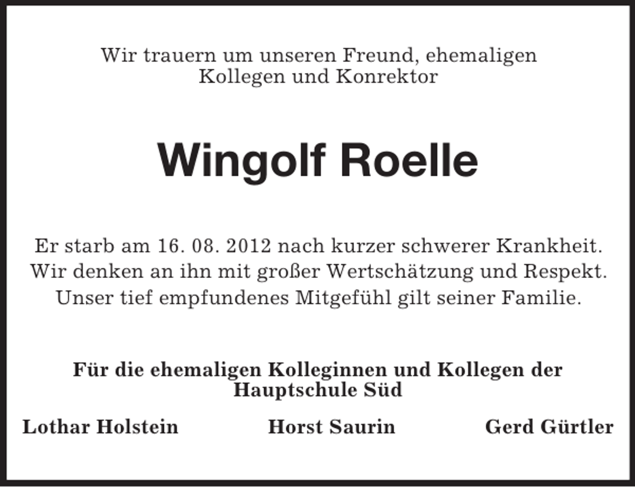 <p>Wir trauern um unseren Freund, ehemaligen<br />Kollegen und Konrektor</p><p>Wingolf Roelle<br />Er starb am 16. 08. 2012 nach kurzer schwerer Krankheit.<br />Wir denken an ihn mit großer Wertschätzung und Respekt.<br />Unser tief empfundenes Mitgefühl gilt seiner Familie.<br />Für die ehemaligen Kolleginnen und Kollegen der<br />Hauptschule Süd<br />Lothar Holstein</p><p>Horst Saurin</p><p>Gerd Gürtler</p>