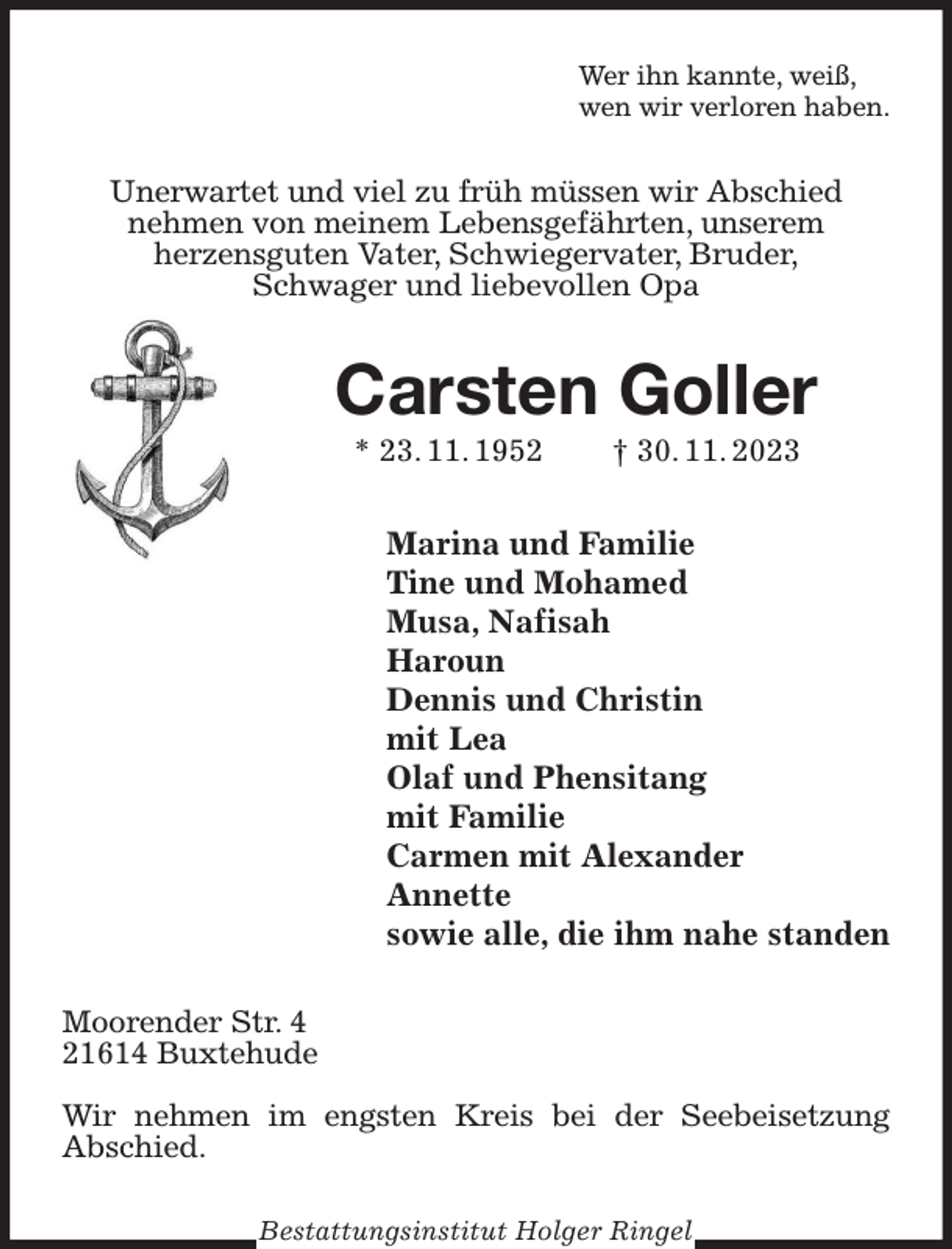 <p>Wer ihn kannte, weiß,<br />wen wir verloren haben.<br />Unerwartet und viel zu früh müssen wir Abschied<br />nehmen von meinem Lebensgefährten, unserem<br />herzensguten Vater, Schwiegervater, Bruder,<br />Schwager und liebevollen Opa<br />Carsten Goller<br />* 23. 11. 1952 † 30. 11. 2023<br />Marina und Familie<br />Tine und Mohamed<br />Musa, Nafisah<br />Haroun<br />Dennis und Christin<br />mit Lea<br />Olaf und Phensitang<br />mit Familie<br />Carmen mit Alexander<br />Annette<br />sowie alle, die ihm nahe standen<br />Moorender Str. 4<br />21614 Buxtehude</p><p>Wir nehmen im engsten Kreis bei der Seebeisetzung<br />Abschied.<br />Bestattungsinstitut Holger Ringel</p>