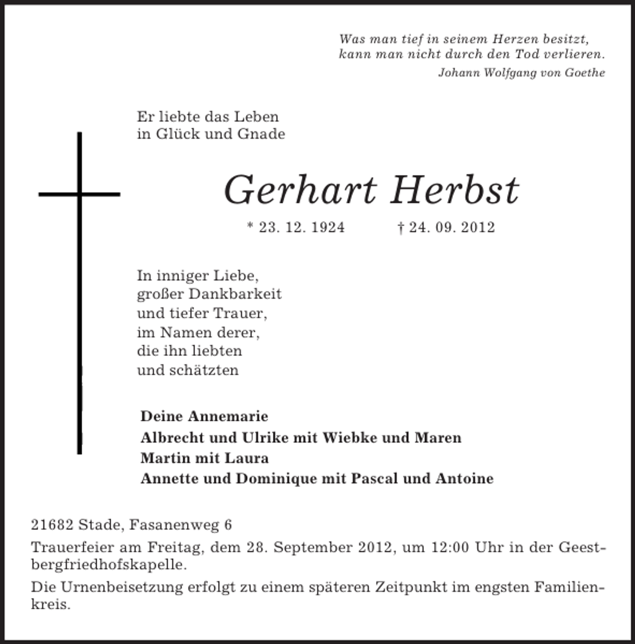 <p>Was man tief in seinem Herzen besitzt,<br />kann man nicht durch den Tod verlieren.<br />Johann Wolfgang von Goethe<br />Er liebte das Leben<br />in Glück und Gnade<br />Gerhart Herbst<br />* 23. 12. 1924 † 24. 09. 2012<br />In inniger Liebe,<br />großer Dankbarkeit<br />und tiefer Trauer,<br />im Namen derer,<br />die ihn liebten<br />und schätzten<br />Deine Annemarie<br />Albrecht und Ulrike mit Wiebke und Maren<br />Martin mit Laura<br />Annette und Dominique mit Pascal und Antoine<br />21682 Stade, Fasanenweg 6<br />Trauerfeier am Freitag, dem 28. September 2012, um 12:00 Uhr in der Geest-<br />bergfriedhofskapelle.<br />Die Urnenbeisetzung erfolgt zu einem späteren Zeitpunkt im engsten Familienkreis.</p>