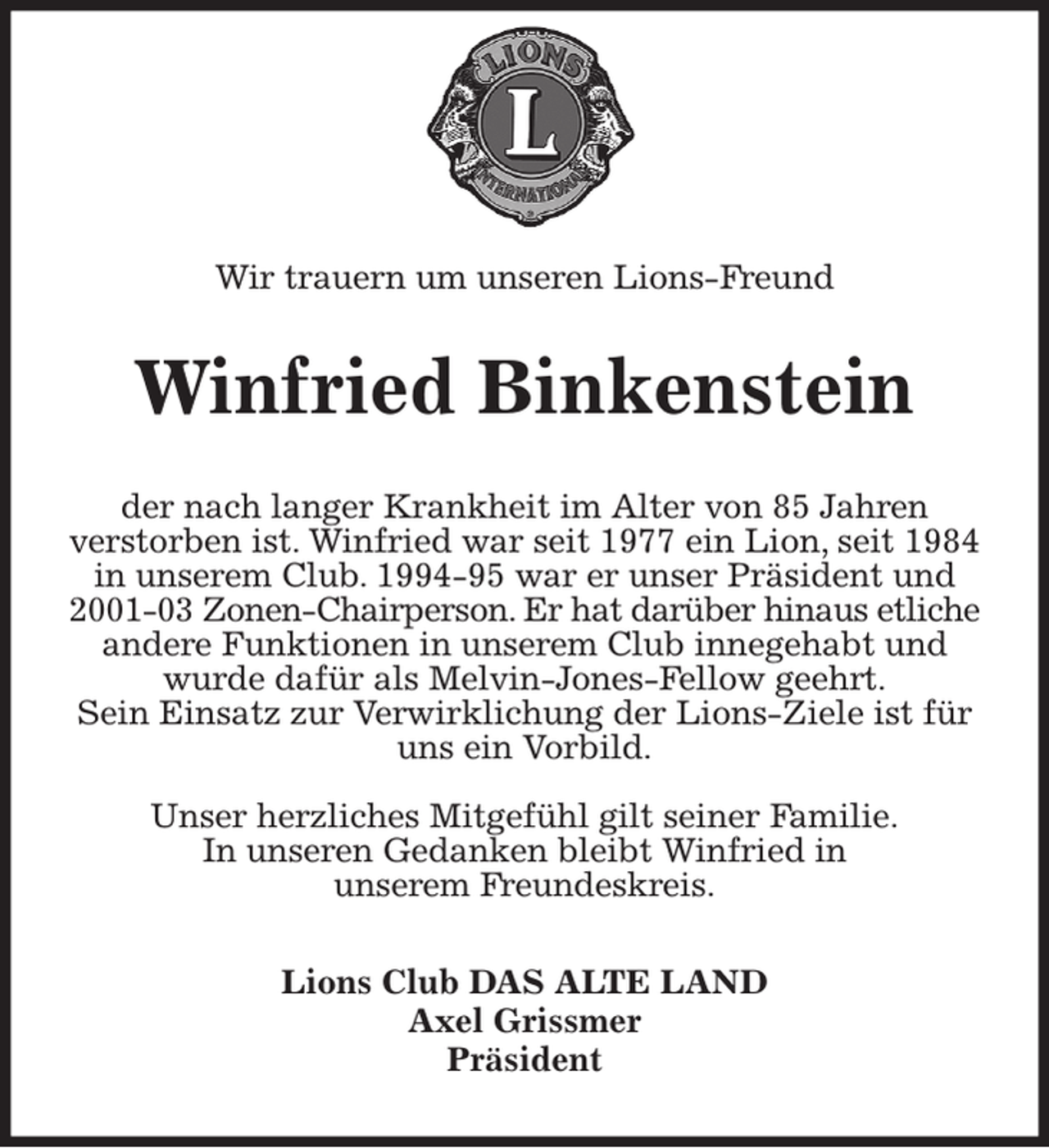 <p>Statt Karten</p><p>Wir trauern um unseren Lions-Freund<br />Winfried Binkenstein<br />der nach langer Krankheit im Alter von 85 Jahren<br />verstorben ist. Winfried war seit 1977 ein Lion, seit 1984 in unserem Club. 1994-95 war er unser Präsident und 2001-03 Zonen-Chairperson. Er hat darüber hinaus etliche andere Funktionen in unserem Club innegehabt und wurde dafür als Melvin-Jones-Fellow geehrt.<br />Sein Einsatz zur Verwirklichung der Lions-Ziele ist für uns ein Vorbild.</p><p>Unser herzliches Mitgefühl gilt seiner Familie.<br />In unseren Gedanken bleibt Winfried in<br />unserem Freundeskreis.<br />Lions Club DAS ALTE LAND<br />Axel Grissmer<br />Präsident</p>