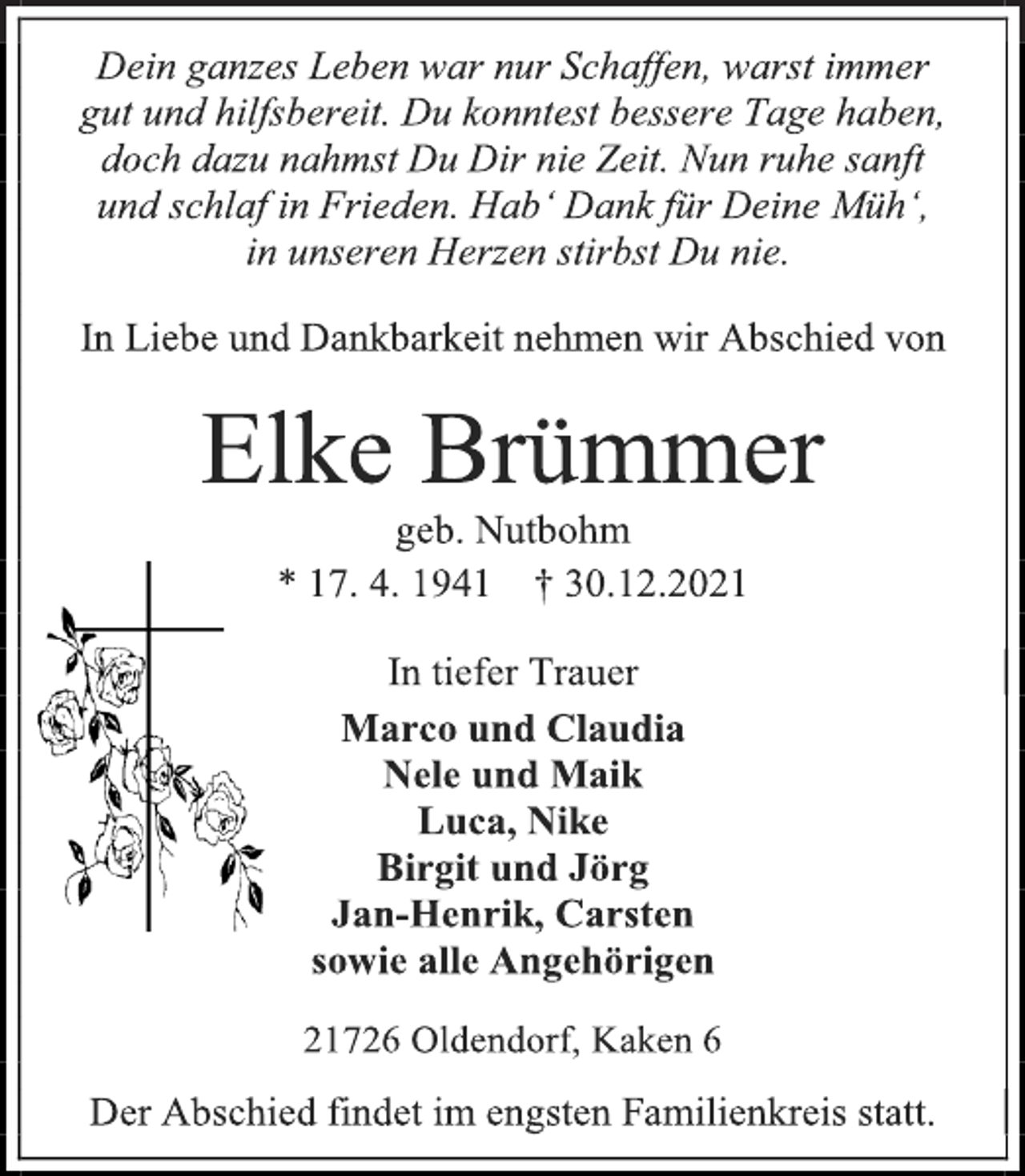 <p>Dein ganzes Leben war nur Schaffen, warst immer<br />gut und hilfsbereit. Du konntest bessere Tage haben,<br />doch dazu nahmst Du Dir nie Zeit. Nun ruhe sanft<br />und schlaf in Frieden. Hab' Dank für Deine Müh',<br />in unseren Herzen stirbst Du nie.<br />In Liebe und Dankbarkeit nehmen wir Abschied von<br />Elke Brümmer<br />geb. Nutbohm<br />* 17. 4. 1941 † 30.12.2021<br />In tiefer Trauer<br />Marco und Claudia<br />Nele und Maik<br />Luca, Nike<br />Birgit und Jörg<br />Jan-Henrik, Carsten<br />sowie alle Angehörigen<br />21726 Oldendorf, Kaken 6<br />Der Abschied findet im engsten Familienkreis statt.</p>
