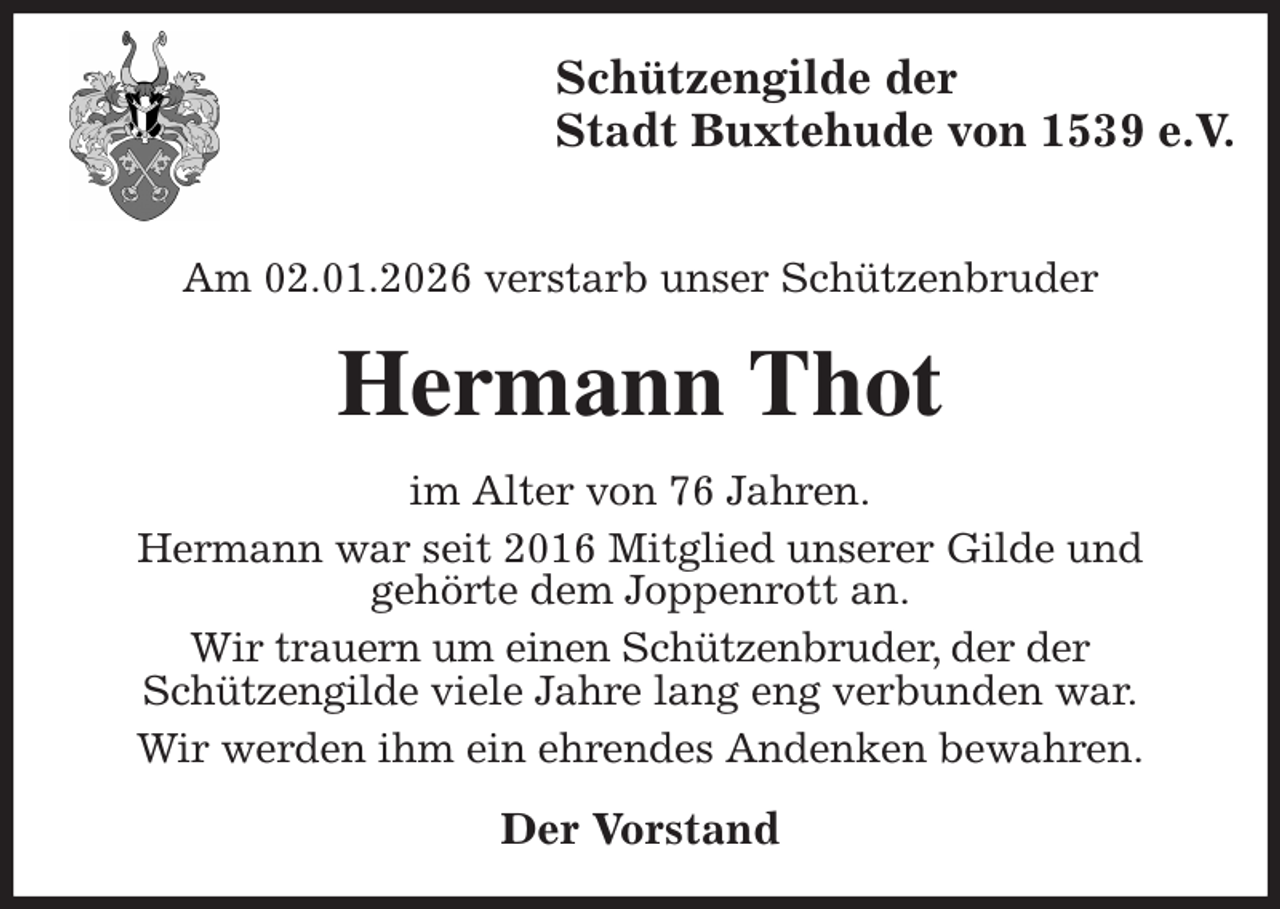 <p>Schützengilde der<br />Stadt Buxtehude von 1539 e.V.</p><p>Am 02.01.2026 verstarb unser Schützenbruder<br />Hermann Thot<br />im Alter von 76 Jahren.<br />Hermann war seit 2016 Mitglied unserer Gilde und<br />gehörte dem Joppenrott an.<br />Wir trauern um einen Schützenbruder, der der<br />Schützengilde viele Jahre lang eng verbunden war.<br />Wir werden ihm ein ehrendes Andenken bewahren.<br />Der Vorstand</p>
