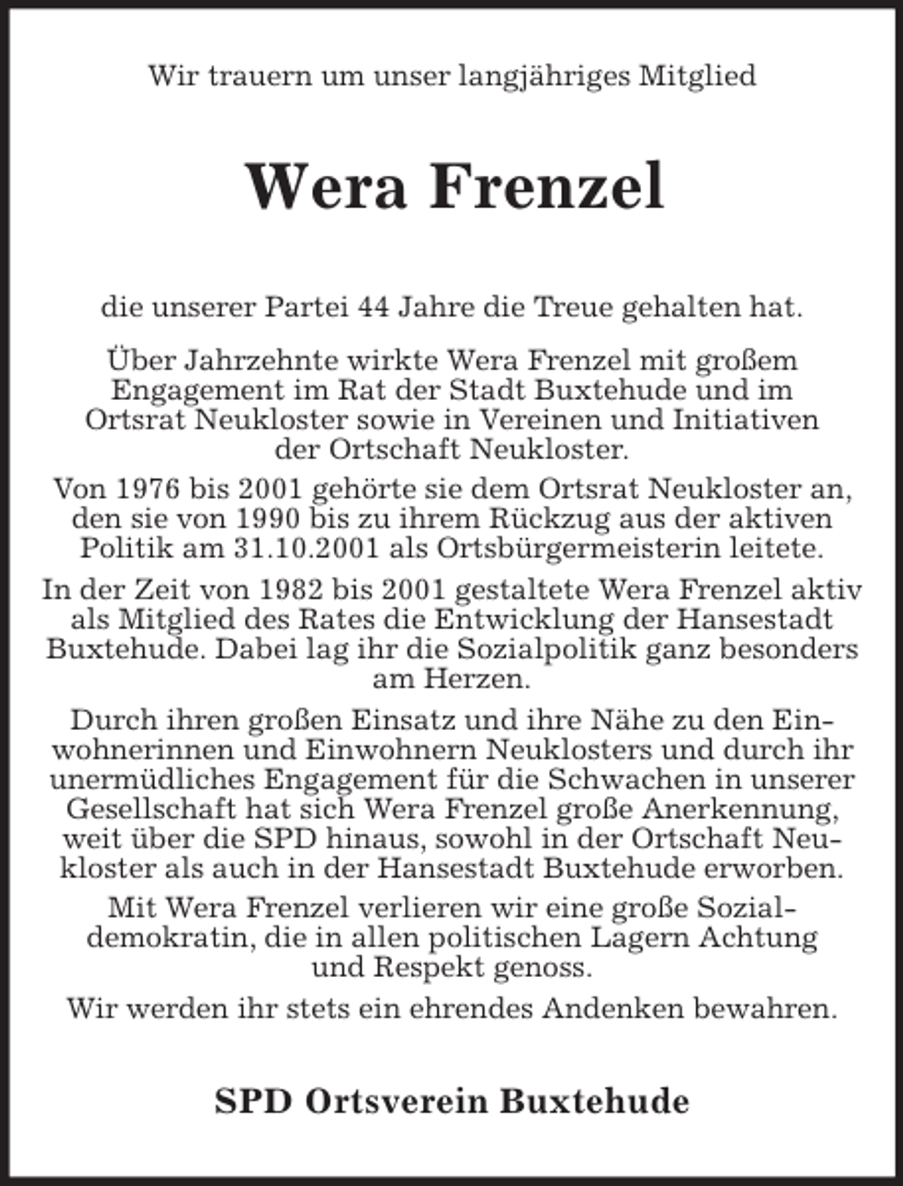<p>Wir trauern um unser langjähriges Mitglied<br />Wera Frenzel<br />die unserer Partei 44 Jahre die Treue gehalten hat.<br />Über Jahrzehnte wirkte Wera Frenzel mit großem<br />Engagement im Rat der Stadt Buxtehude und im<br />Ortsrat Neukloster sowie in Vereinen und Initiativen<br />der Ortschaft Neukloster.<br />Von 1976 bis 2001 gehörte sie dem Ortsrat Neukloster an, den sie von 1990 bis zu ihrem Rückzug aus der aktiven<br />Politik am 31.10.2001 als Ortsbürgermeisterin leitete.<br />In der Zeit von 1982 bis 2001 gestaltete Wera Frenzel aktiv als Mitglied des Rates die Entwicklung der Hansestadt Buxtehude. Dabei lag ihr die Sozialpolitik ganz besonders am Herzen.<br />Durch ihren großen Einsatz und ihre Nähe zu den Ein-<br />wohnerinnen und Einwohnern Neuklosters und durch ihr unermüdliches Engagement für die Schwachen in unserer Gesellschaft hat sich Wera Frenzel große Anerkennung, weit über die SPD hinaus, sowohl in der Ortschaft Neukloster als auch in der Hansestadt Buxtehude erworben.<br />Mit Wera Frenzel verlieren wir eine große Sozial-<br />demokratin, die in allen politischen Lagern Achtung<br />und Respekt genoss.<br />Wir werden ihr stets ein ehrendes Andenken bewahren.<br />SPD Ortsverein Buxtehude</p>