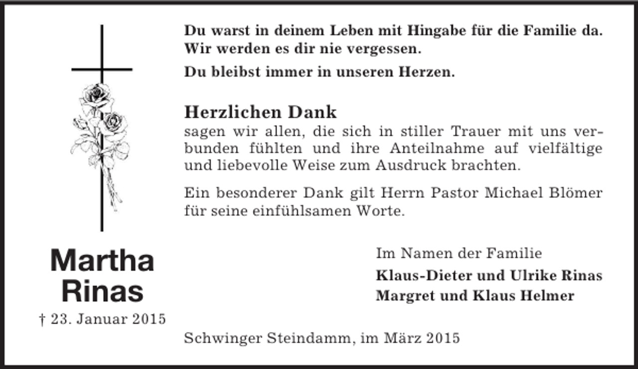 <p>Martha Rinas<br />† 23. Januar 2015<br />Du warst in deinem Leben mit Hingabe für die Familie da.<br />Wir werden es dir nie vergessen.<br />Du bleibst immer in unseren Herzen.</p><p>Herzlichen Dank<br />sagen wir allen, die sich in stiller Trauer mit uns verbunden fühlten und ihre Anteilnahme auf vielfältige und liebevolle Weise zum Ausdruck brachten.<br />Ein besonderer Dank gilt Herrn Pastor Michael Blömer für seine einfühlsamen Worte.<br />Im Namen der Familie<br />Klaus-Dieter und Ulrike Rinas<br />Margret und Klaus Helmer<br />Schwinger Steindamm, im März 2015</p>