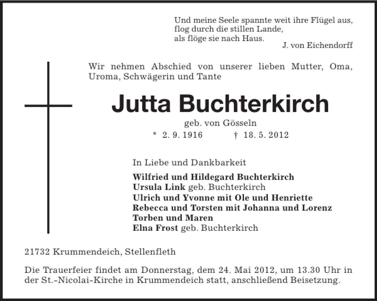 <p>Und meine Seele spannte weit ihre Flügel aus,<br />flog durch die stillen Lande,<br />als flöge sie nach Haus.<br />J. von Eichendorff</p><p>Wir nehmen Abschied von unserer lieben Mutter, Oma,<br />Uroma, Schwägerin und Tante</p><p>Jutta Buchterkirch<br />geb. von Gösseln<br />* 2. 9. 1916<br />† 18. 5. 2012<br />In Liebe und Dankbarkeit<br />Wilfried und Hildegard Buchterkirch<br />Ursula Link geb. Buchterkirch<br />Ulrich und Yvonne mit Ole und Henriette<br />Rebecca und Torsten mit Johanna und Lorenz<br />Torben und Maren<br />Elna Frost geb. Buchterkirch<br />21732 Krummendeich, Stellenfleth<br />Die Trauerfeier findet am Donnerstag, dem 24. Mai 2012, um 13.30 Uhr in<br />der St.-Nicolai-Kirche in Krummendeich statt, anschließend Beisetzung.</p>