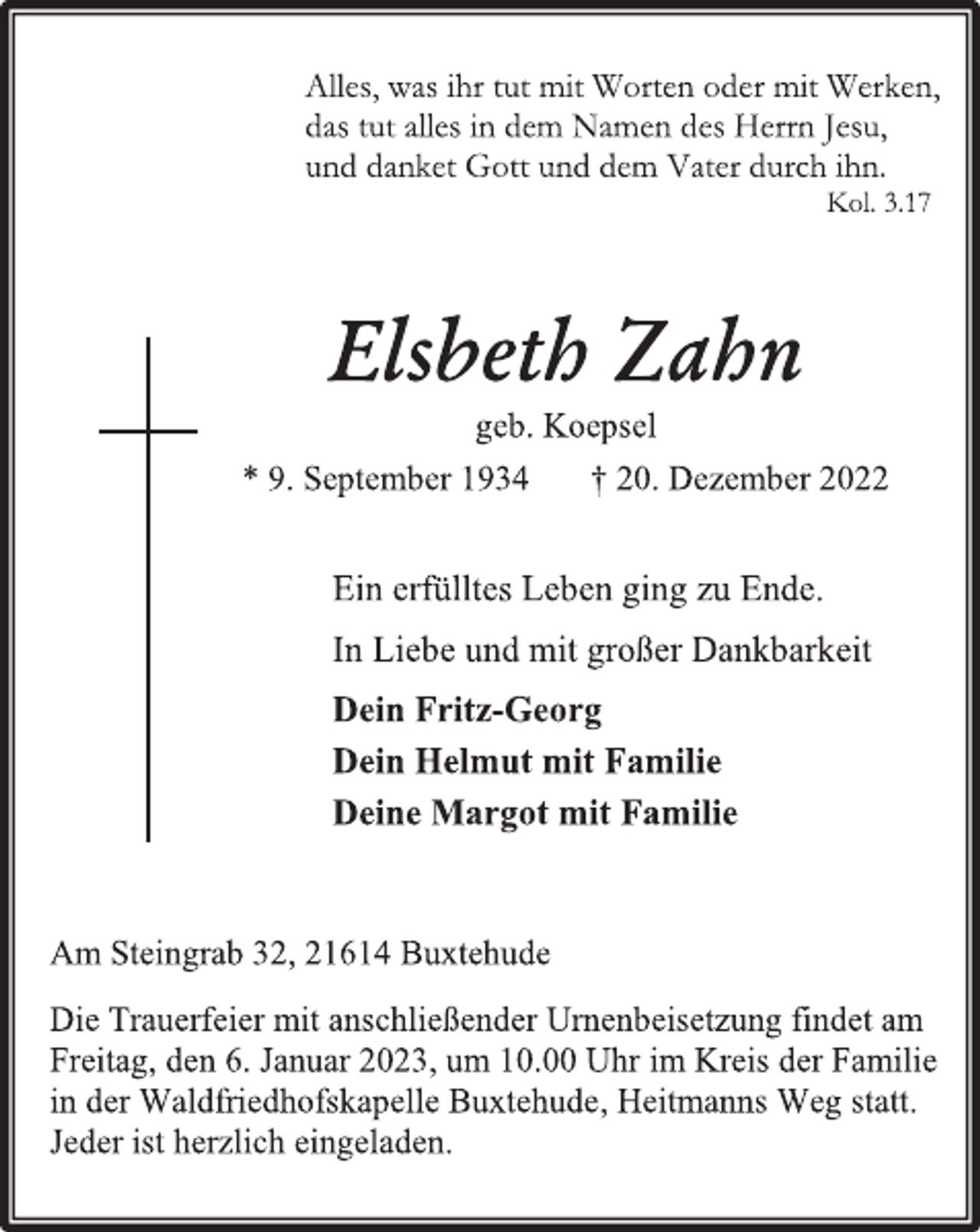 <p>Alles, was ihr tut mit Worten oder mit Werten,<br />das tut alles in dem Namen des Herrn Jesu,<br />und danket Gott und dem Vater durch ihn.<br />Kol. 3.17<br />Elsbeth Zahn<br />geb. Koepsel<br />* 9. September 1934 † 20. Dezember 2022<br />Ein erfülltes Leben ging zu Ende.<br />In Liebe und mit großer Dankbarkeit<br />Dein Fritz-Georg<br />Dein Helmut mit Familie<br />Deine Margot mit Familie<br />Am Steingrab 32, 21614 Buxtehude<br />Die Trauerfeier mit anschließender Urnenbeisetzung findet am Freitag, den 6. Januar 2023, um 10.00 Uhr im Kreis der Familie in der Waldfriedhofskapelle Buxtehude, Heitmanns Weg statt. Jeder ist herzlich eingeladen.</p>