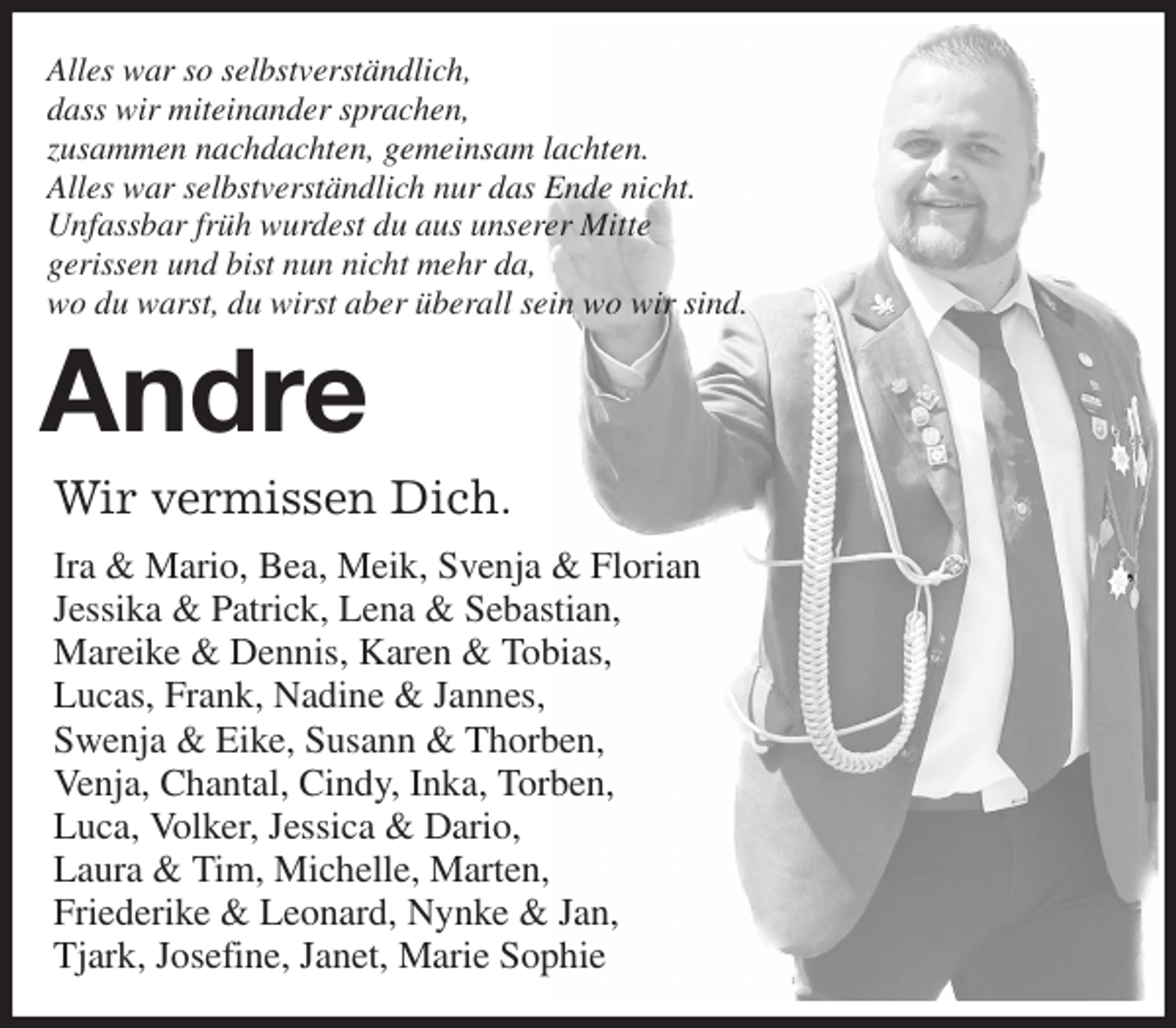 <p>Alles war so selbstverständlich,<br />dass wir miteinander sprachen,<br />zusammen nachdachten, gemeinsam lachten.<br />Alles war selbstverständlich nur das Ende nicht.<br />Unfassbar früh wurdest du aus unserer Mitte<br />gerissen und bist nun nicht mehr da,<br />wo du warst, du wirst aber überall sein wo wir sind.<br />Andre<br />Wir vermissen Dich.<br />Ira &amp; Mario, Bea, Meik, Svenja &amp; Florian ,<br />Jessika &amp; Patrick, Lena &amp; Sebastian,<br />Mareike &amp; Dennis, Karen &amp; Tobias,<br />Lucas, Frank, Nadine &amp; Jannes,<br />Swenja &amp; Eike, Susann &amp; Thorben,<br />Venja, Chantal, Cindy, Inka, Torben,<br />Luca, Volker, Jessica &amp; Dario,<br />Laura &amp; Tim, Michelle, Marten,<br />Friederike &amp; Leonard, Nynke &amp; Jan,<br />Tjark, Josefine, Janet, Marie Sophie</p>