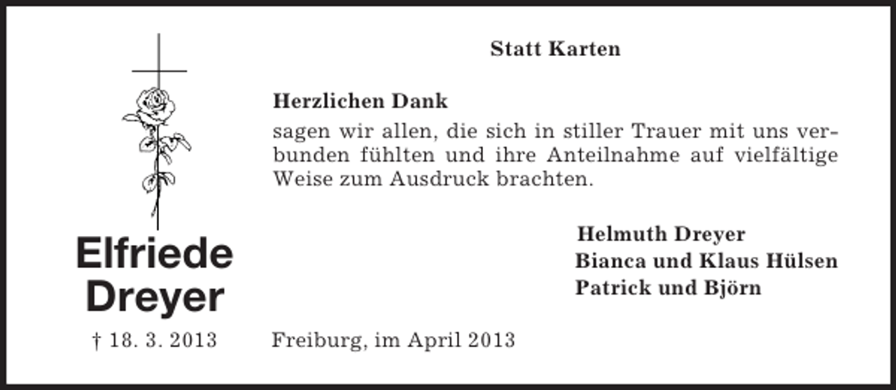 <p>Statt Karten<br />Herzlichen Dank<br />sagen wir allen, die sich in stiller Trauer mit uns verbunden fühlten und ihre Anteilnahme auf vielfältige<br />Weise zum Ausdruck brachten.<br />Helmuth Dreyer<br />Bianca und Klaus Hülsen<br />Patrick und Björn</p><p>Elfriede<br />Dreyer<br />† 18. 3. 2013</p><p>Freiburg, im April 2013</p>