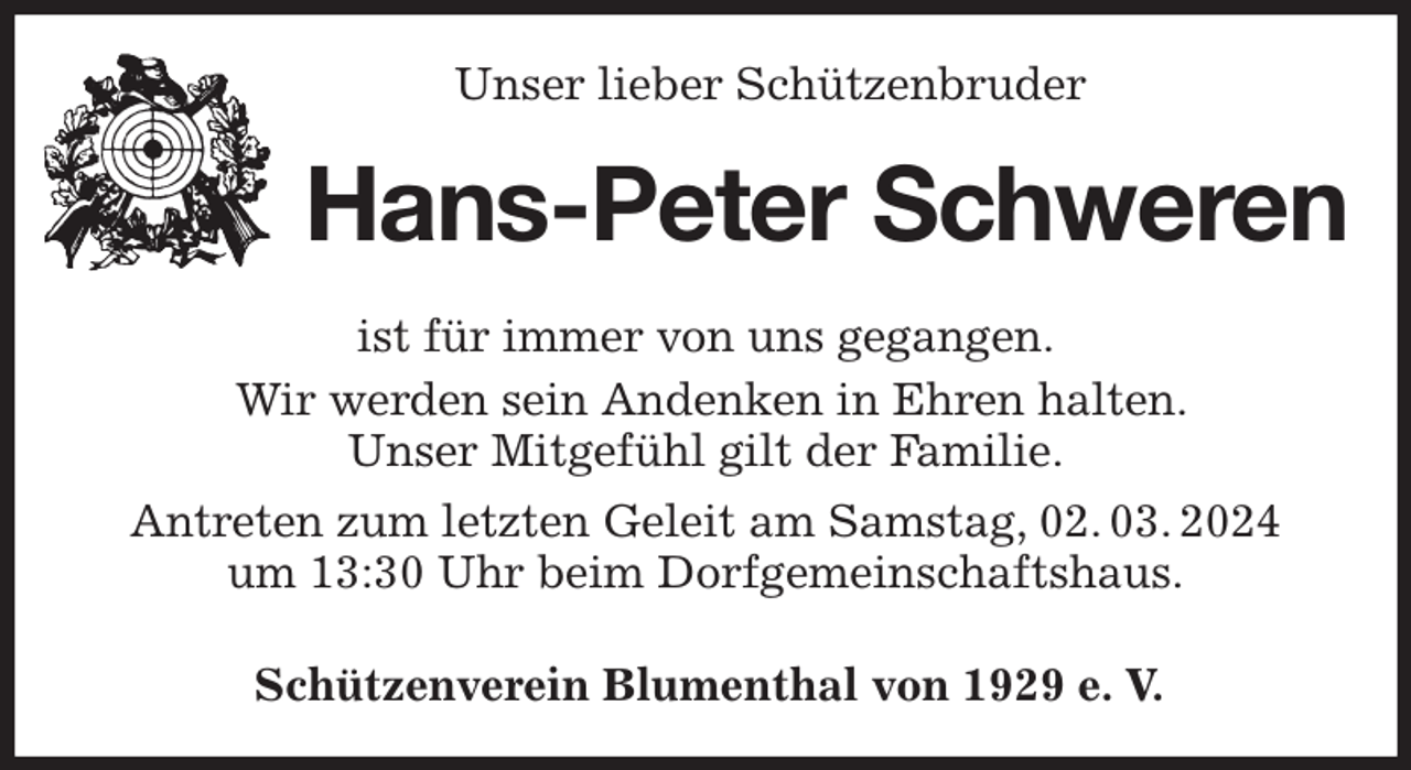 <p>Unser lieber Schützenbruder<br />Hans-Peter Schweren<br />Schützenverein Blumenthal von 1929 e. V.<br />ist für immer von uns gegangen.<br />Wir werden sein Andenken in Ehren halten.<br />Unser Mitgefühl gilt der Familie.<br />Antreten zum letzten Geleit am Samstag, 02. 03. 2024<br />um 13:30 Uhr beim Dorfgemeinschaftshaus.</p>
