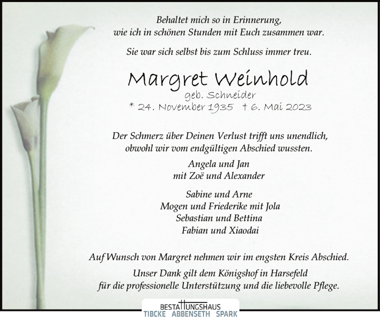 <p>Behaltet mich so in Erinnerung,<br />wie ich in schönen Stunden mit Euch zusammen war.<br />Sie war sich selbst bis zum Schluss immer treu.<br />Margret Weinhold<br />geb. Schneider<br />* 24. November 1935 † 6. Mai 2023<br />Der Schmerz über Deinen Verlust trifft uns unendlich,<br />obwohl wir vom endgültigen Abschied wussten.<br />Angela und Jan<br />mit Zoë und Alexander<br />Sabine und Arne<br />Mogen und Friederike mit Jola<br />Sebastian und Bettina<br />Fabian und Xiaodai<br />Auf Wunsch von Margret nehmen wir im engsten Kreis Abschied.<br />Unser Dank gilt dem Königshof in Harsefeld<br />für die professionelle Unterstützung und die liebevolle Pflege.</p>