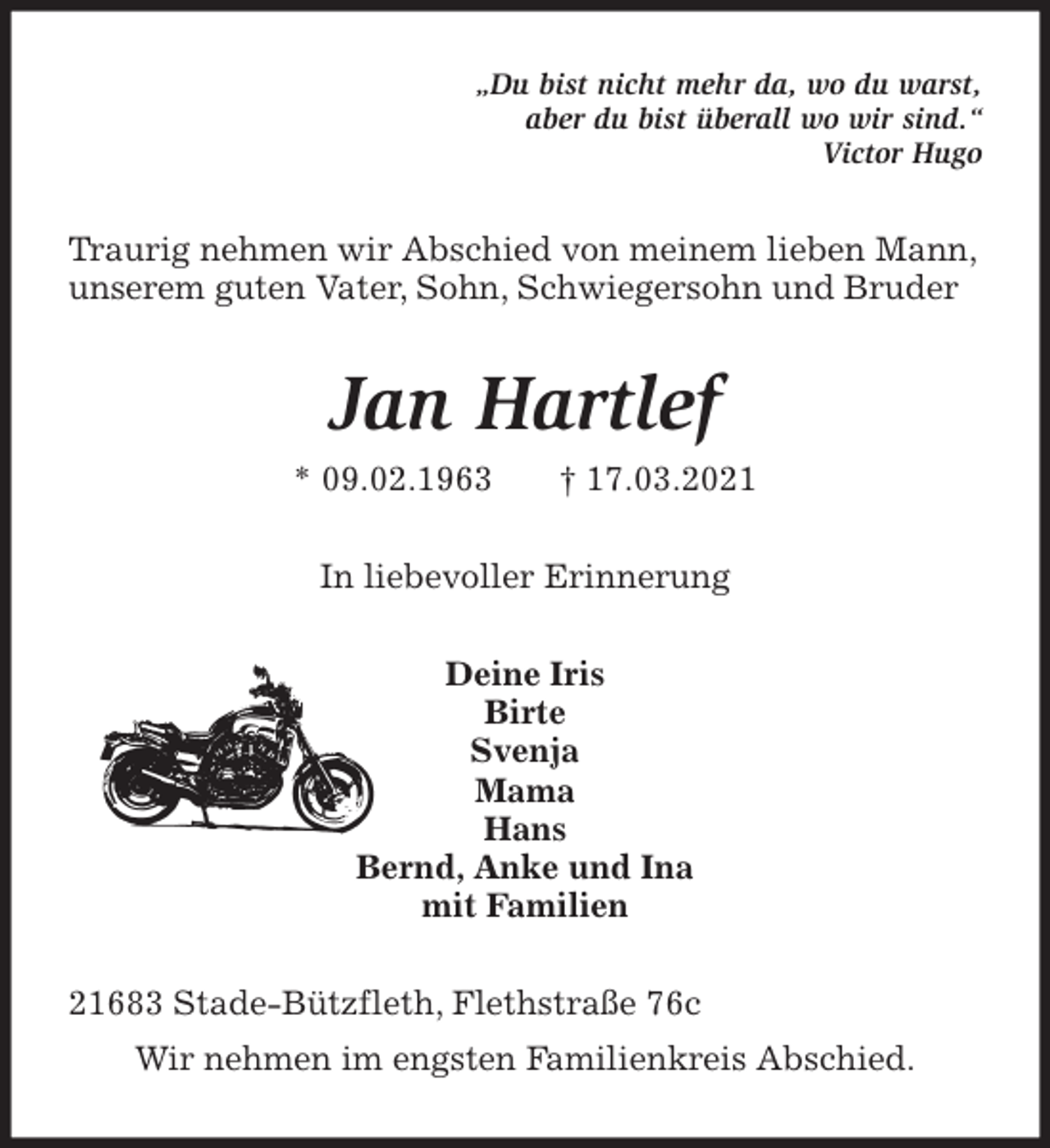 <p>„Du bist nicht mehr da, wo du warst,<br />aber du bist überall wo wir sind.“<br />Victor Hugo<br />Traurig nehmen wir Abschied von meinem lieben Mann,<br />unserem guten Vater, Sohn, Schwiegersohn und Bruder<br />Jan Hartlef<br />* 09.02.1963 † 17.03.2021<br />In liebevoller Erinnerung<br />Deine Iris<br />Birte<br />Svenja<br />Mama<br />Hans<br />Bernd, Anke und Ina<br />mit Familien<br />21683 Stade-Bützfleth, Flethstraße 76c<br />Wir nehmen im engsten Familienkreis Abschied.</p>