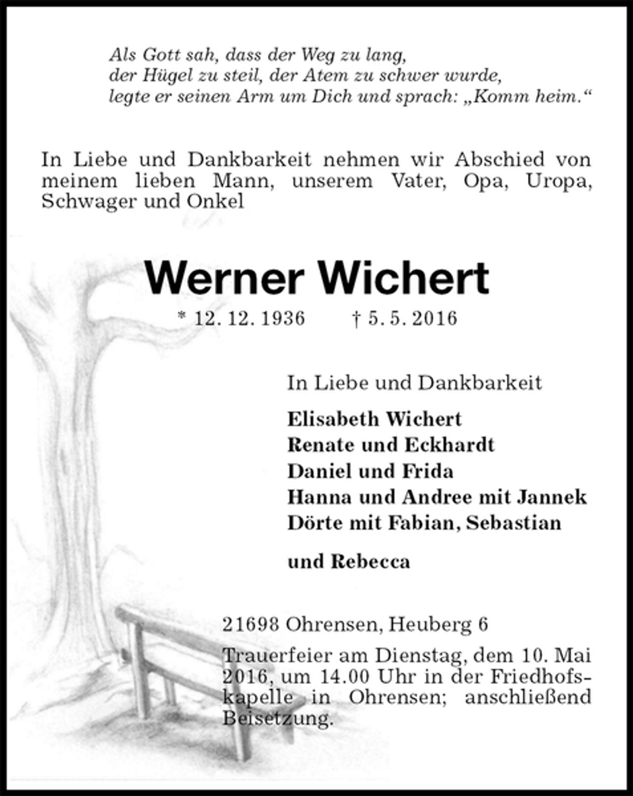 <p>Als Gott sah, dass der Weg zu lang,<br />der Hügel zu steil, der Atem zu schwer wurde,<br />legte er seinen Arm um Dich und sprach: „Komm heim.“<br />In Liebe und Dankbarkeit nehmen wir Abschied von meinem lieben Mann, unserem Vater, Opa, Uropa, Schwager und Onkel<br />Werner Wichert<br />* 12. 12. 1936 † 5. 5. 2016<br />In Liebe und Dankbarkeit<br />Elisabeth Wichert<br />Renate und Eckhardt<br />Daniel und Frida<br />Hanna und Andree mit Jannek<br />Dörte mit Fabian, Sebastian<br />und Rebecca<br />21698 Ohrensen, Heuberg 6<br />Trauerfeier am Dienstag, dem 10. Mai 2016, um 14.00 Uhr in der Friedhofskapelle in Ohrensen; anschließend Beisetzung.</p>