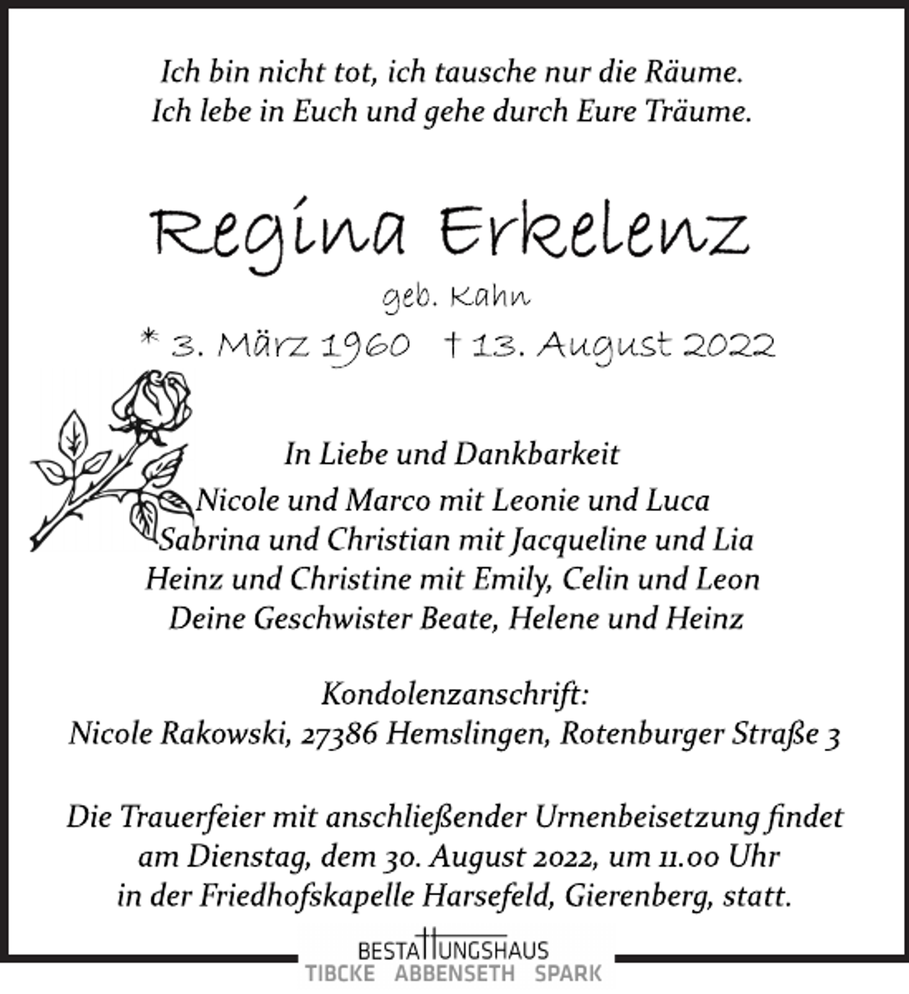 <p>Ich bin nicht tot, ich tausche nur die Räume.<br />Ich lebe in Euch und gehe durch Eure Träume.<br />Regina Erkelenz<br />geb. Kahn<br />* 3. März 1960 † 13. August 2022<br />In Liebe und Dankbarkeit<br />Nicole und Marco mit Leonie und Luca<br />Sabrina und Christian mit Jacqueline und Lia<br />Heinz und Christine mit Emily, Celin und Leon<br />Deine Geschwister Beate, Helene und Heinz<br />Kondolenzanschrift:<br />Nicole Rakowski, 27386 Hemslingen, Rotenburger Straße 3<br />Die Trauerfeier mit anschließender Urnenbeisetzung findet<br />am Dienstag, dem 30. August 2022, um 11.00 Uhr<br />in der Friedhofskapelle Harsefeld, Gierenberg, statt.</p>