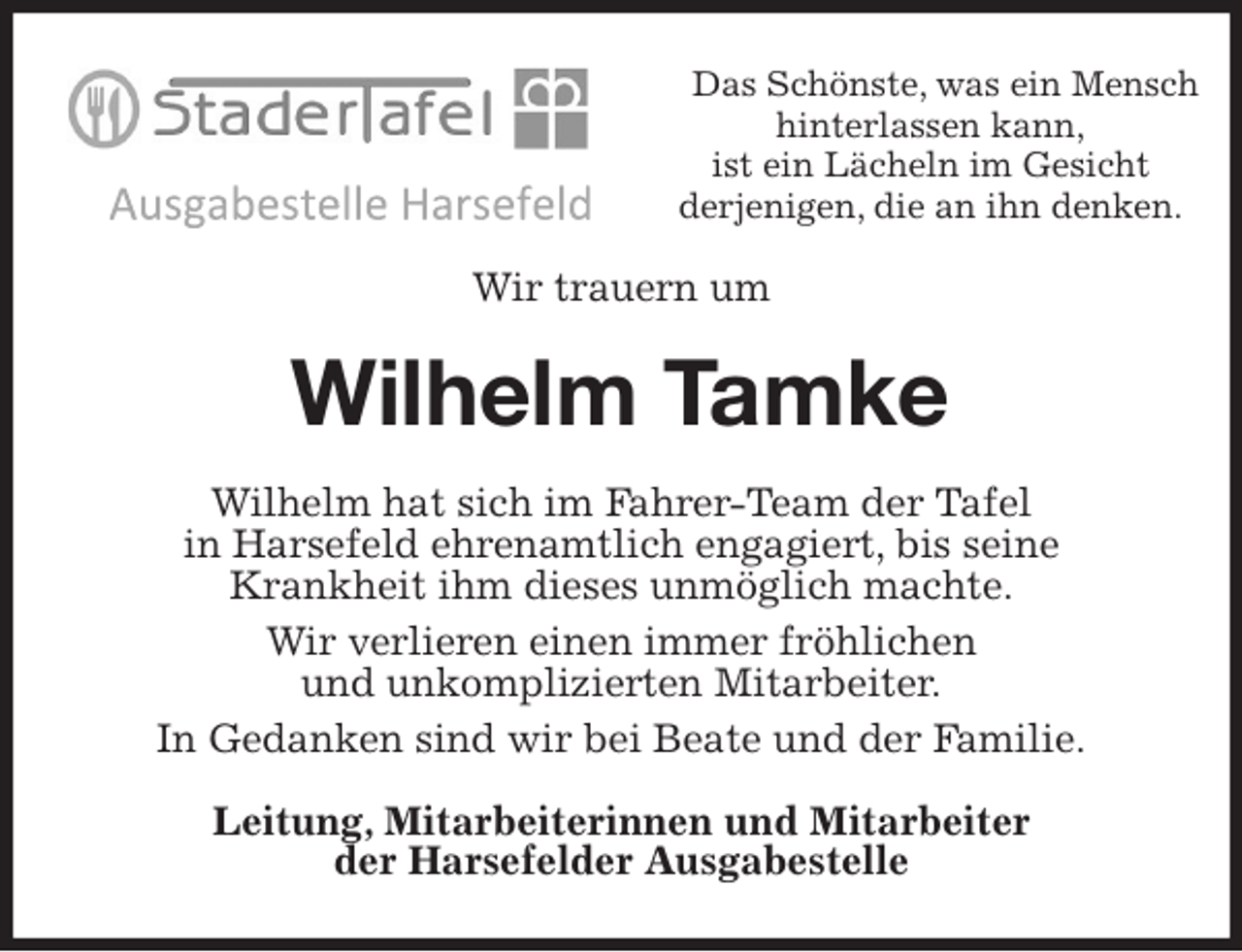 <p>Das Schönste, was ein Mensch hinterlassen kann,<br />ist ein Lächeln im Gesicht<br />derjenigen, die an ihn denken.<br />Wir trauern um<br />Wilhelm Tamke<br />Wilhelm hat sich im Fahrer-Team der Tafel<br />in Harsefeld ehrenamtlich engagiert, bis seine<br />Krankheit ihm dieses unmöglich machte.<br />Wir verlieren einen immer fröhlichen<br />und unkomplizierten Mitarbeiter.<br />In Gedanken sind wir bei Beate und der Familie.<br />Leitung, Mitarbeiterinnen und Mitarbeiter<br />der Harsefelder Ausgabestelle</p>