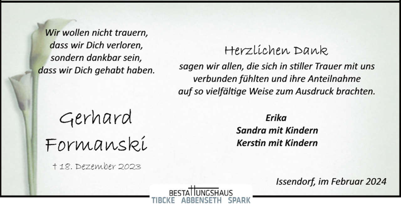 <p>Wir wollen nicht trauern,<br />dass wir Dich verloren,<br />sondern dankbar sein,<br />dass wir Dich gehabt haben.</p><p>sagen wir allen, die sich in s�ller Trauer mit uns<br />verbunden fühlten und ihre Anteilnahme<br />auf so vielfäl�ge Weise zum Ausdruck brachten.<br />Erika<br />Sandra mit Kindern<br />Kers�n mit Kindern</p><p>† 18. Dezember 2023<br />Issendorf, im Februar 2024</p>