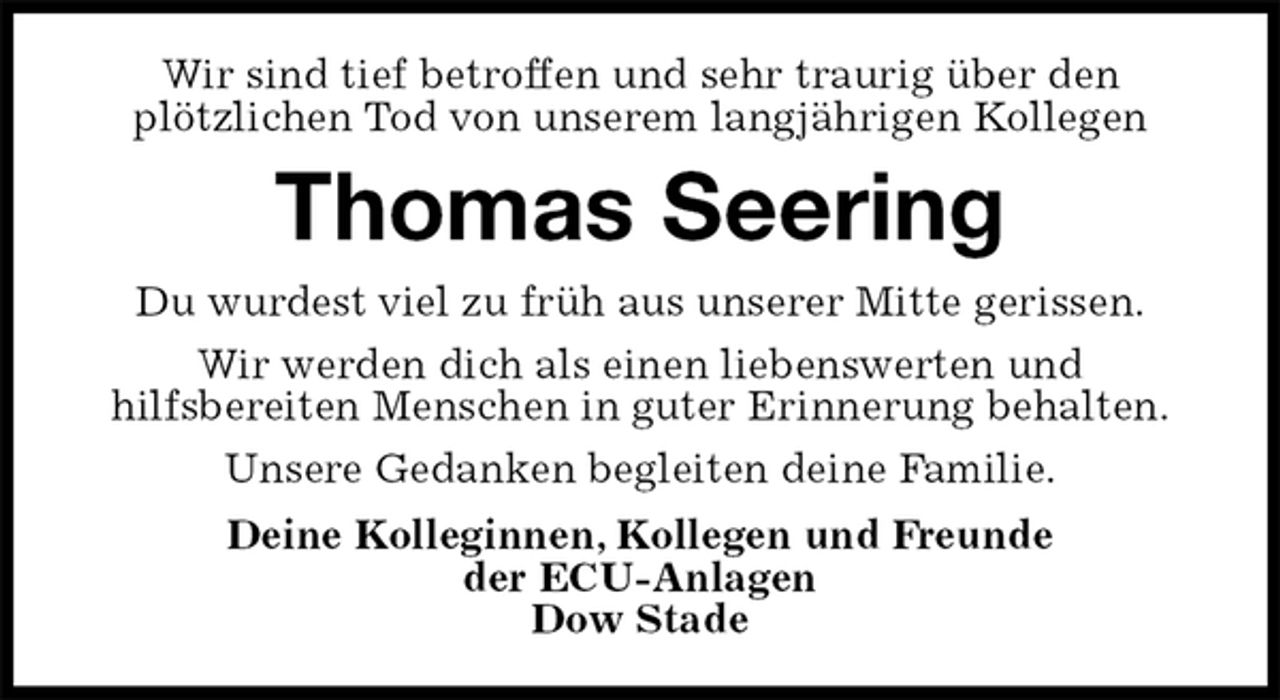 <p>Wir sind tief betroffen und sehr traurig über den<br />plötzlichen Tod von unserem langjährigen Kollegen<br />Thomas Seering<br />Deine Kolleginnen, Kollegen und Freunde<br />der ECU-Anlagen<br />Dow Stade<br />Du wurdest viel zu früh aus unserer Mitte gerissen.<br />Wir werden dich als einen liebenswerten und<br />hilfsbereiten Menschen in guter Erinnerung behalten.<br />Unsere Gedanken begleiten deine Familie.</p>