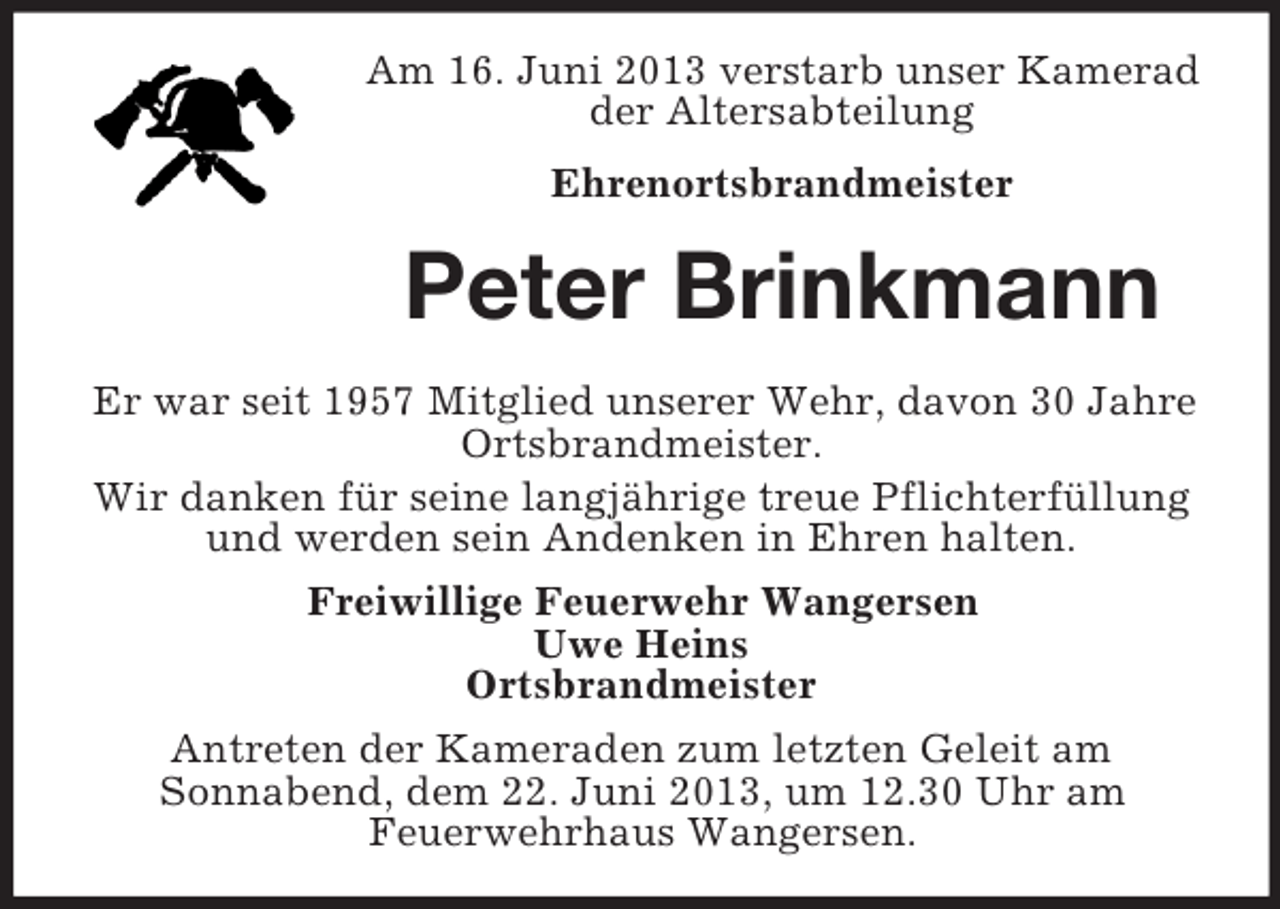 <p>Am 16. Juni 2013 verstarb unser Kamerad<br />der Altersabteilung<br />Ehrenortsbrandmeister</p><p>Peter Brinkmann<br />Er war seit 1957 Mitglied unserer Wehr, davon 30 Jahre<br />Ortsbrandmeister.<br />Wir danken für seine langjährige treue Pflichterfüllung<br />und werden sein Andenken in Ehren halten.<br />Freiwillige Feuerwehr Wangersen<br />Uwe Heins<br />Ortsbrandmeister<br />Antreten der Kameraden zum letzten Geleit am<br />Sonnabend, dem 22. Juni 2013, um 12.30 Uhr am<br />Feuerwehrhaus Wangersen.</p>
