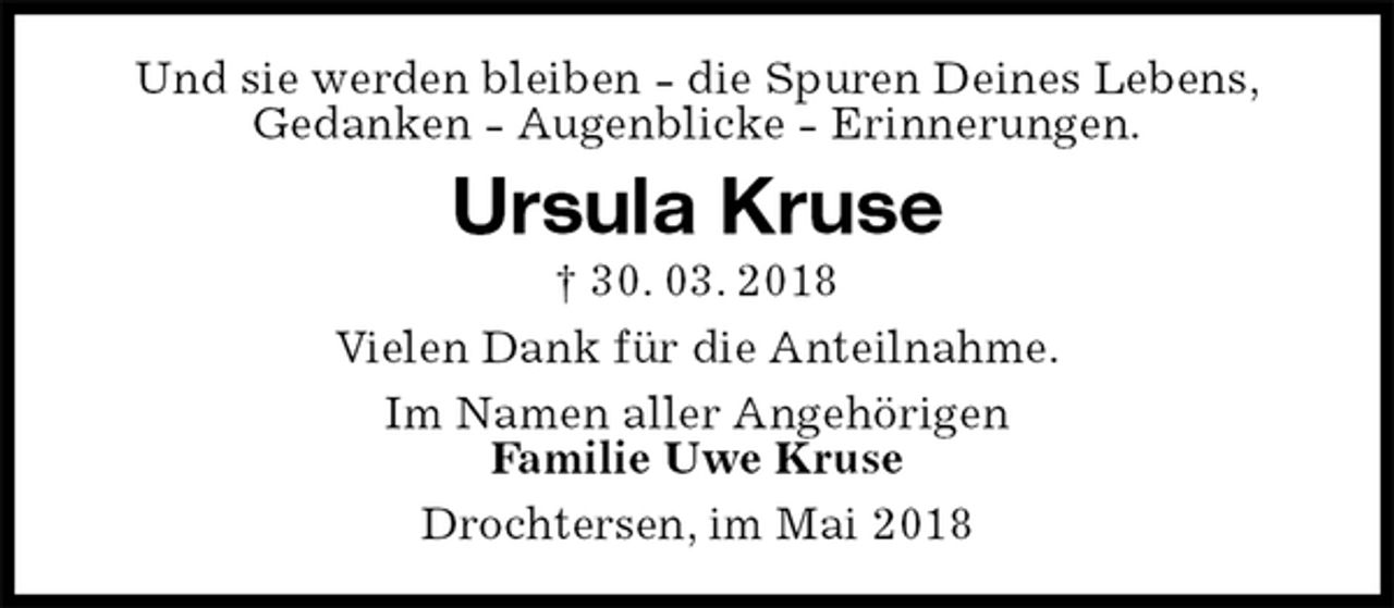 <p>Und sie werden bleiben - die Spuren Deines Lebens,<br />Gedanken - Augenblicke - Erinnerungen.<br />Ursula Kruse<br />† 30. 03. 2018<br />Vielen Dank für die Anteilnahme.<br />Im Namen aller Angehörigen<br />Familie Uwe Kruse<br />Drochtersen, im Mai 2018</p>
