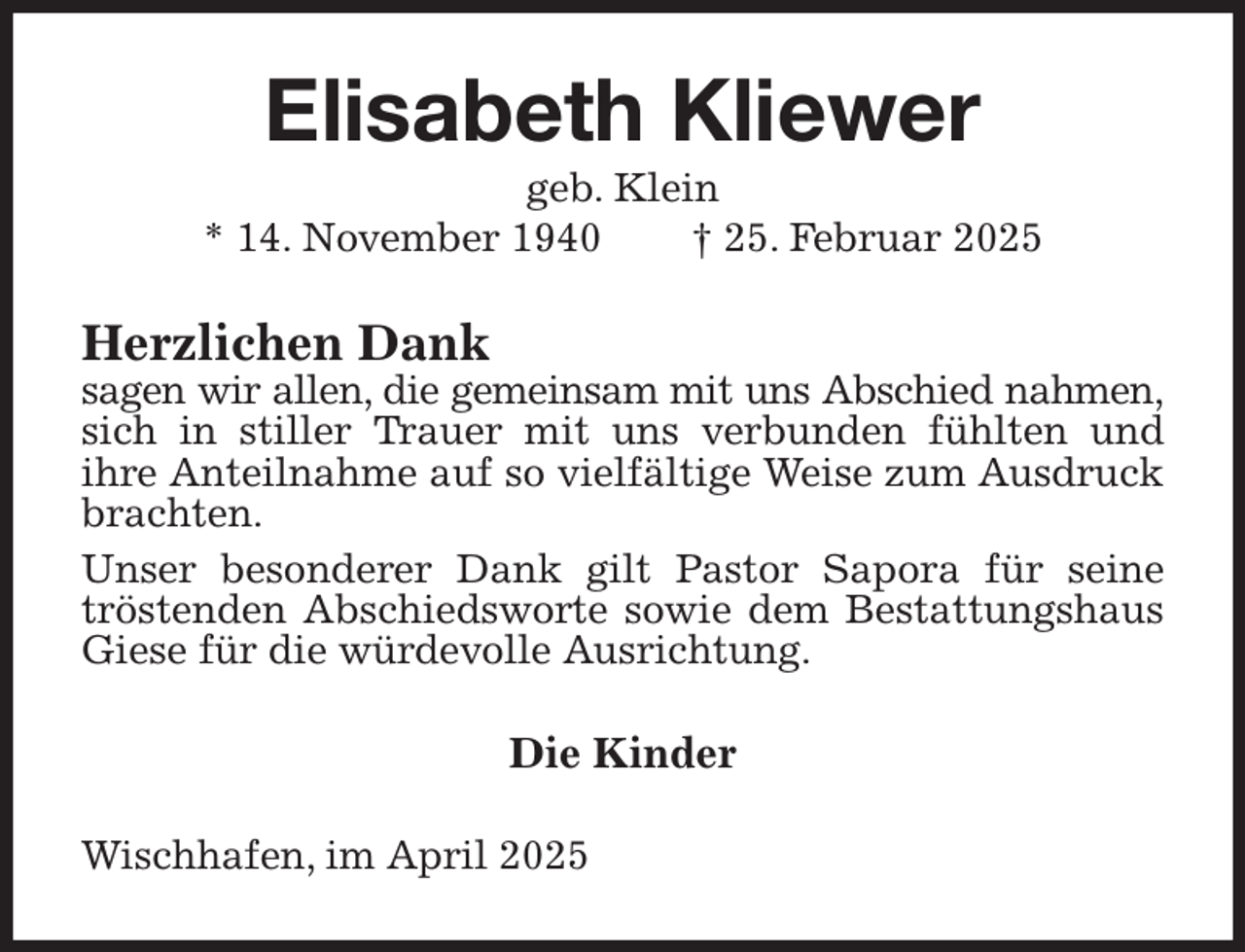 <p>Elisabeth Kliewer<br />geb. Klein<br />* 14. November 1940 † 25. Februar 2025<br />Herzlichen Dank<br />sagen wir allen, die gemeinsam mit uns Abschied nahmen,<br />sich in stiller Trauer mit uns verbunden fühlten und<br />ihre Anteilnahme auf so vielfältige Weise zum Ausdruck brachten.<br />Unser besonderer Dank gilt Pastor Sapora für seine tröstenden Abschiedsworte sowie dem Bestattungshaus Giese für die würdevolle Ausrichtung.<br />Die Kinder<br />Wischhafen, im April 2025</p>