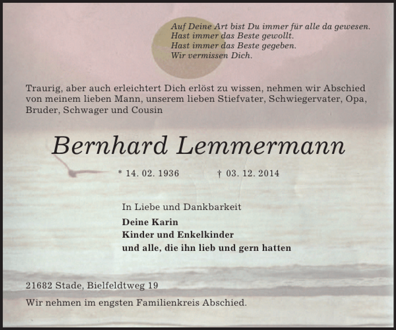 <p>Auf Deine Art bist Du immer für alle da gewesen.<br />Hast immer das Beste gewollt.<br />Hast immer das Beste gegeben.<br />Wir vermissen Dich.<br />Traurig, aber auch erleichtert Dich erlöst zu wissen, nehmen wir Abschied von meinem lieben Mann, unserem lieben Stiefvater, Schwiegervater, Opa, Bruder, Schwager und Cousin<br />Bernhard Lemmermann<br />* 14. 02. 1936 † 03. 12. 2014<br />In Liebe und Dankbarkeit<br />Deine Karin<br />Kinder und Enkelkinder<br />und alle, die ihn lieb und gern hatten<br />21682 Stade, Bielfeldtweg 19<br />Wir nehmen im engsten Familienkreis Abschied.</p>