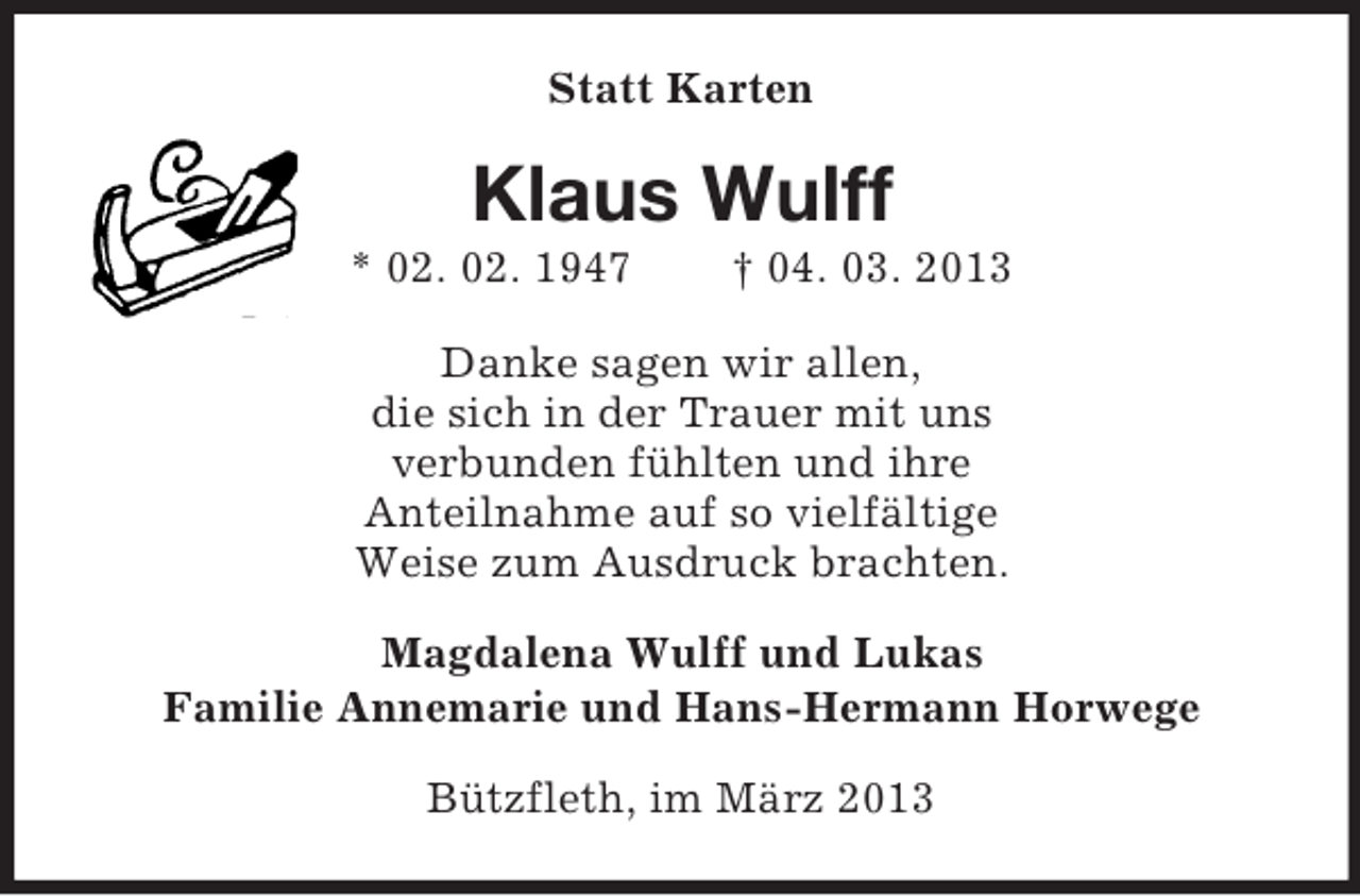 <p>Statt Karten</p><p>Klaus Wulff<br />* 02. 02. 1947</p><p>† 04. 03. 2013</p><p>Danke sagen wir allen,<br />die sich in der Trauer mit uns<br />verbunden fühlten und ihre<br />Anteilnahme auf so vielfältige<br />Weise zum Ausdruck brachten.<br />Magdalena Wulff und Lukas<br />Familie Annemarie und Hans-Hermann Horwege<br />Bützfleth, im März 2013</p>