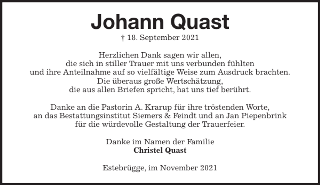 <p>Johann Quast<br />† 18. September 2021<br />Herzlichen Dank sagen wir allen,<br />die sich in stiller Trauer mit uns verbunden fühlten<br />und ihre Anteilnahme auf so vielfältige Weise zum Ausdruck brachten.<br />Die überaus große Wertschätzung,<br />die aus allen Briefen spricht, hat uns tief berührt.</p>
<p>Danke an die Pastorin A. Krarup für ihre tröstenden Worte,<br />an das Bestattungsinstitut Siemers &amp; Feindt und an Jan Piepenbrink<br />für die würdevolle Gestaltung der Trauerfeier.<br />Danke im Namen der Familie<br />Christel Quast<br />Estebrügge, im November 2021</p>