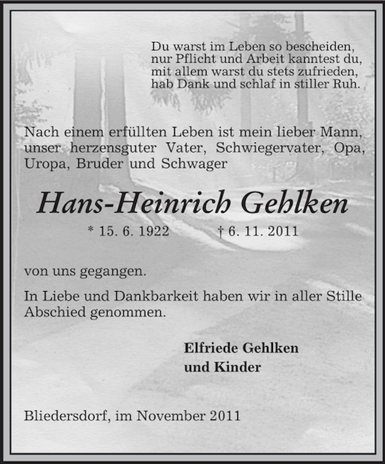 <p>Du warst im Leben so bescheiden,<br />nur Pflicht und Arbeit kanntest du,<br />mit allem warst du stets zufrieden,<br />hab Dank und schlaf in stiller Ruh.<br />Nach einem erfüllten Leben ist mein lieber Mann, unser herzensguter Vater, Schwiegervater, Opa, Uropa, Bruder und Schwager<br />Hans-Heinrich Gehlken<br />* 15. 6. 1922 † 6. 11. 2011<br />von uns gegangen.<br />In Liebe und Dankbarkeit haben wir in aller Stille<br />Abschied genommen.<br />Elfriede Gehlken<br />und Kinder<br />Bliedersdorf, im November 2011</p>