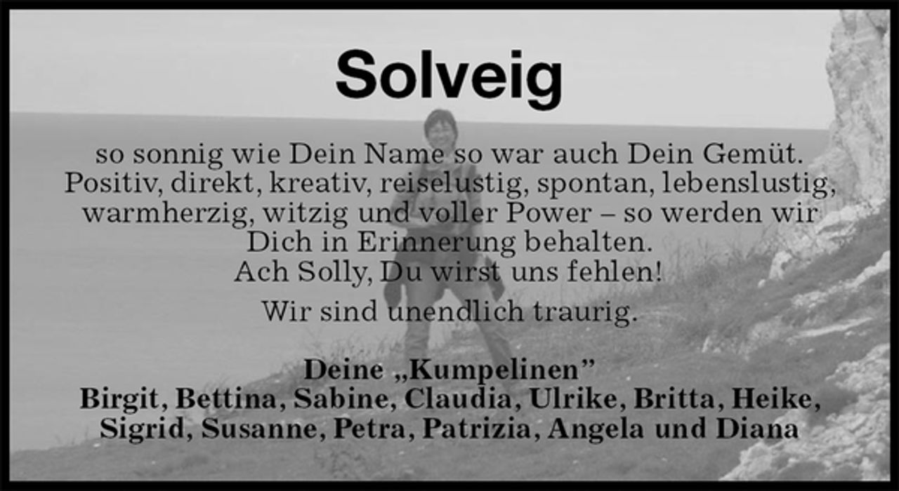 <p>Solveig<br />so sonnig wie Dein Name so war auch Dein Gemüt.<br />Positiv, direkt, kreativ, reiselustig, spontan, lebenslustig, warmherzig, witzig und voller Power – so werden wir Dich in Erinnerung behalten.<br />Ach Solly, Du wirst uns fehlen!<br />Wir sind unendlich traurig.<br />Deine „Kumpelinen”<br />Birgit, Bettina, Sabine, Claudia, Ulrike, Britta, Heike, Sigrid, Susanne, Petra, Patrizia, Angela und Diana</p>