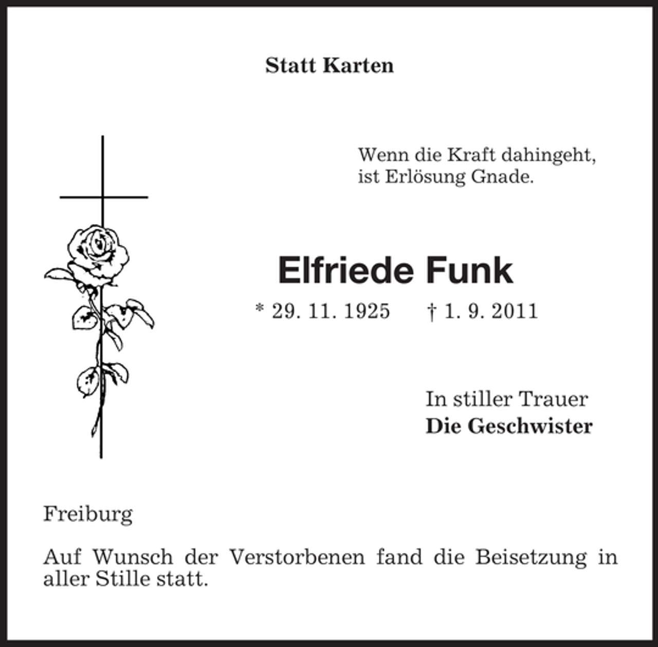 <p>Statt Karten<br />Wenn die Kraft dahingeht,<br />ist Erlösung Gnade.<br />Elfriede Funk<br />* 29. 11. 1925 † 1. 9. 2011<br />In stiller Trauer<br />Die Geschwister<br />Freiburg</p><p>Auf Wunsch der Verstorbenen fand die Beisetzung in<br />aller Stille statt.</p>