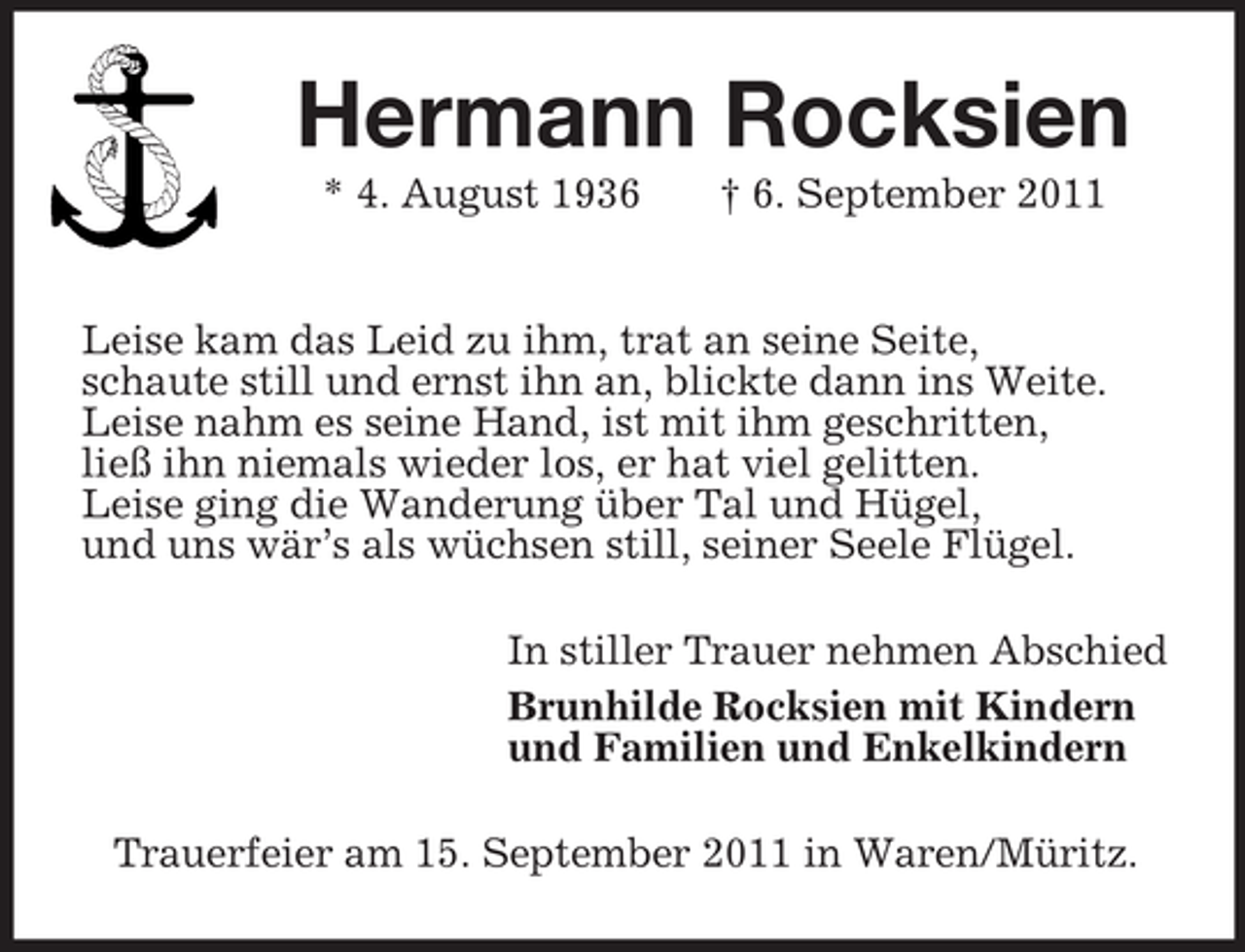 <p>Hermann Rocksien<br />* 4. August 1936 † 6. September 2011</p><p>Leise kam das Leid zu ihm, trat an seine Seite,<br />schaute still und ernst ihn an, blickte dann ins Weite.<br />Leise nahm es seine Hand, ist mit ihm geschritten,<br />ließ ihn niemals wieder los, er hat viel gelitten.<br />Leise ging die Wanderung über Tal und Hügel,<br />und uns wär’s als wüchsen still, seiner Seele Flügel.<br />In stiller Trauer nehmen Abschied<br />Brunhilde Rocksien mit Kindern<br />und Familien und Enkelkindern<br />Trauerfeier am 15. September 2011 in Waren/Müritz.</p>