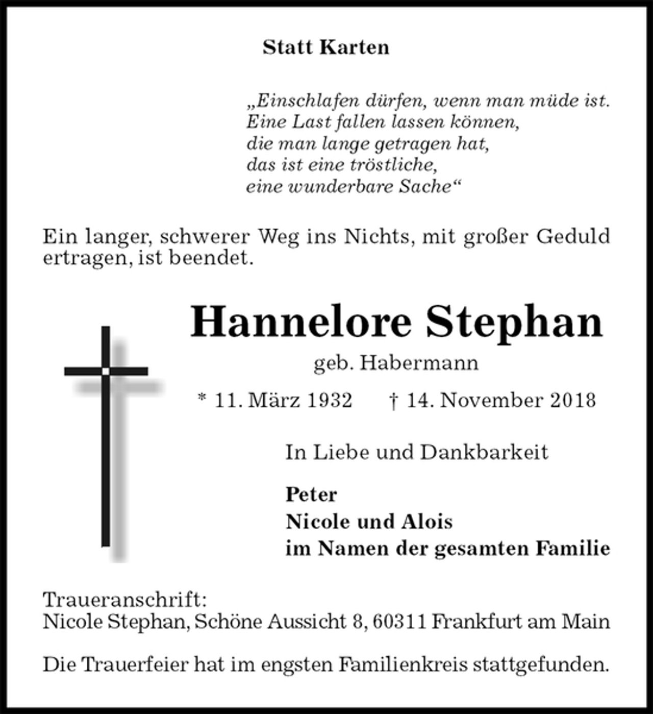 <p>Statt Karten<br />„Einschlafen dürfen, wenn man müde ist.<br />Eine Last fallen lassen können,<br />die man lange getragen hat,<br />das ist eine tröstliche,<br />eine wunderbare Sache“<br />Ein langer, schwerer Weg ins Nichts, mit großer Geduld ertragen, ist beendet.<br />Hannelore Stephan<br />geb. Habermann<br />* 11. März 1932 † 14. November 2018<br />In Liebe und Dankbarkeit</p><p>Peter<br />Nicole und Alois<br />im Namen der gesamten Familie<br />Traueranschrift:<br />Nicole Stephan, Schöne Aussicht 8, 60311 Frankfurt am Main</p><p>Die Trauerfeier hat im engsten Familienkreis stattgefunden.</p>