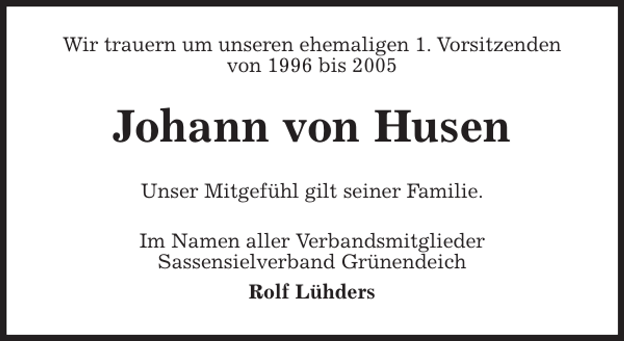 <p>Wir trauern um unseren ehemaligen 1. Vorsitzenden<br />von 1996 bis 2005<br />Johann von Husen<br />Unser Mitgefühl gilt seiner Familie.<br />Im Namen aller Verbandsmitglieder<br />Sassensielverband Grünendeich<br />Rolf Lühders</p>