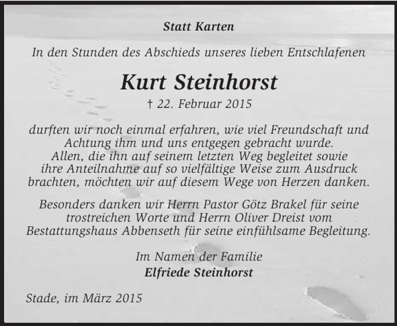 <p>Statt Karten<br />In den Stunden des Abschieds unseres lieben Entschlafenen<br />Kurt Steinhorst<br />† 22. Februar 2015<br />durften wir noch einmal erfahren, wie viel Freundschaft und Achtung ihm und uns entgegen gebracht wurde.<br />Allen, die ihn auf seinem letzten Weg begleitet sowie<br />ihre Anteilnahme auf so vielfältige Weise zum Ausdruck brachten, möchten wir auf diesem Wege von Herzen danken.<br />Besonders danken wir Herrn Pastor Götz Brakel für seine trostreichen Worte und Herrn Oliver Dreist vom<br />Bestattungshaus Abbenseth für seine einfühlsame Begleitung.<br />Im Namen der Familie<br />Elfriede Steinhorst<br />Stade, im März 2015</p>