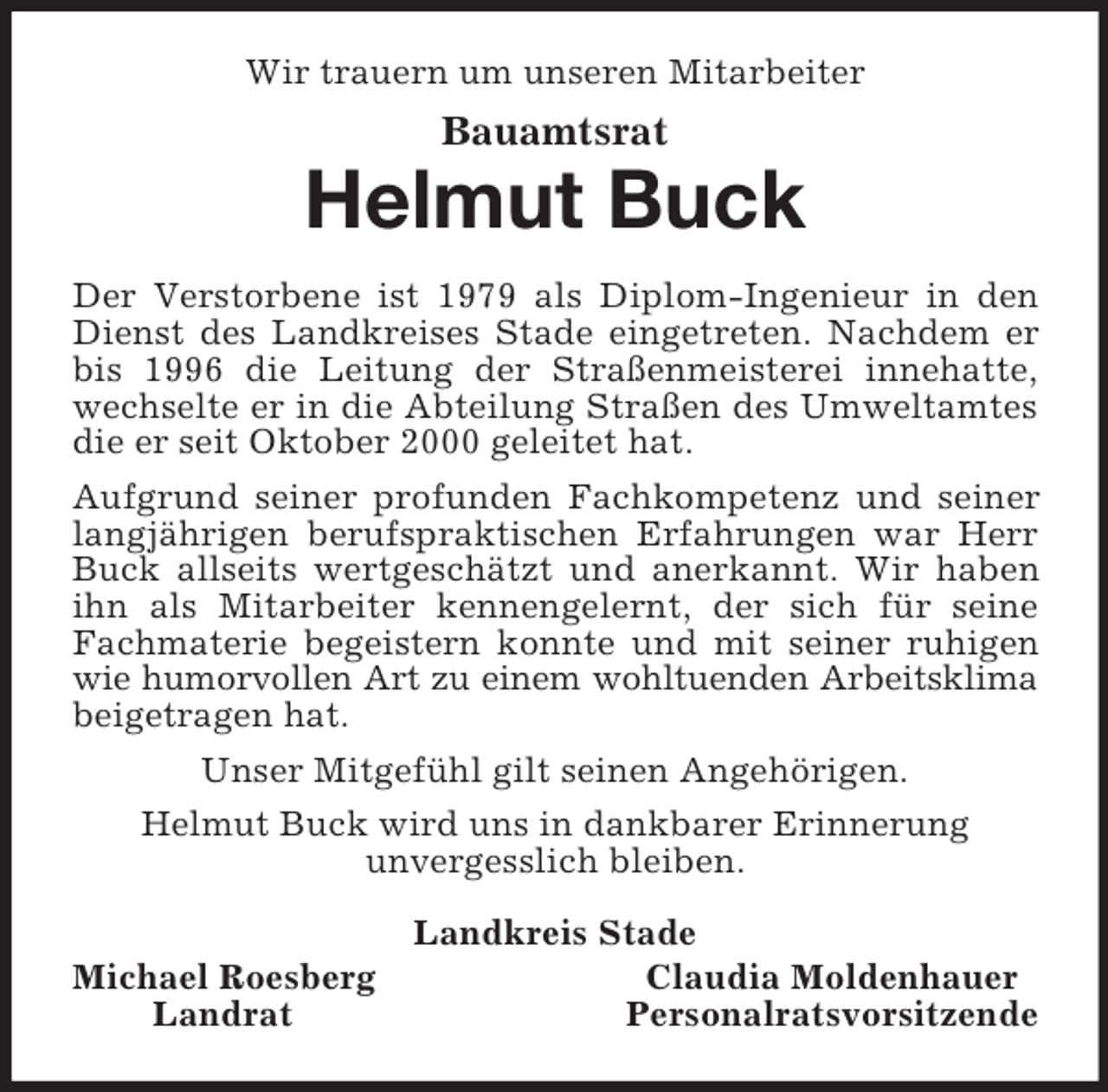 <p>Wir trauern um unseren Mitarbeiter<br />Bauamtsrat<br />Helmut Buck<br />Der Verstorbene ist 1979 als Diplom-Ingenieur in den Dienst des Landkreises Stade eingetreten. Nachdem er bis 1996 die Leitung der Straßenmeisterei innehatte, wechselte er in die Abteilung Straßen des Umweltamtes die er seit Oktober 2000 geleitet hat.<br />Aufgrund seiner profunden Fachkompetenz und seiner langjährigen berufspraktischen Erfahrungen war Herr Buck allseits wertgeschätzt und anerkannt. Wir haben ihn als Mitarbeiter kennengelernt, der sich für seine Fachmaterie begeistern konnte und mit seiner ruhigen wie humorvollen Art zu einem wohltuenden Arbeitsklima beigetragen hat.<br />Unser Mitgefühl gilt seinen Angehörigen.<br />Helmut Buck wird uns in dankbarer Erinnerung<br />unvergesslich bleiben.<br />Landkreis Stade<br />Michael Roesberg Claudia Moldenhauer<br />Landrat Personalratsvorsitzende</p>