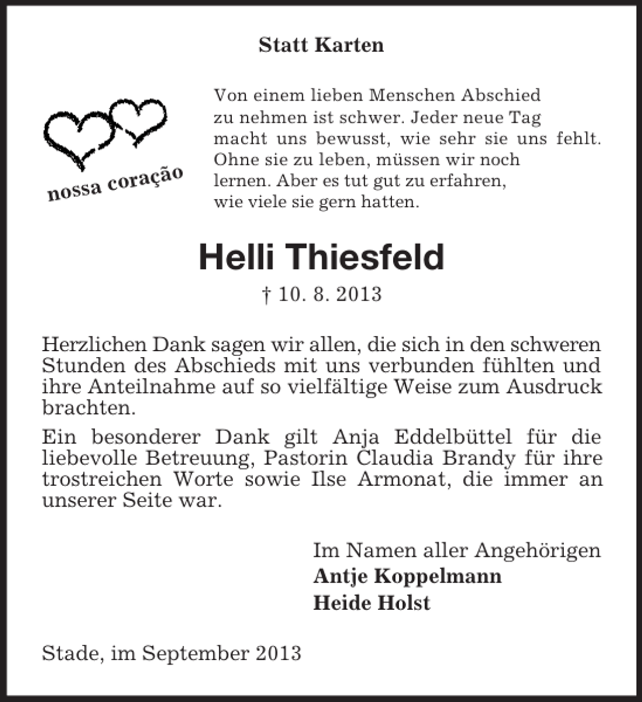 <p>Statt Karten</p><p>o<br />coraçã<br />nossa</p><p>Von einem lieben Menschen Abschied<br />zu nehmen ist schwer. Jeder neue Tag<br />macht uns bewusst, wie sehr sie uns fehlt.<br />Ohne sie zu leben, müssen wir noch<br />lernen. Aber es tut gut zu erfahren,<br />wie viele sie gern hatten.</p><p>Helli Thiesfeld<br />† 10. 8. 2013<br />Herzlichen Dank sagen wir allen, die sich in den schweren<br />Stunden des Abschieds mit uns verbunden fühlten und<br />ihre Anteilnahme auf so vielfältige Weise zum Ausdruck<br />brachten.<br />Ein besonderer Dank gilt Anja Eddelbüttel für die<br />liebevolle Betreuung, Pastorin Claudia Brandy für ihre<br />trostreichen Worte sowie Ilse Armonat, die immer an<br />unserer Seite war.<br />Im Namen aller Angehörigen<br />Antje Koppelmann<br />Heide Holst<br />Stade, im September 2013</p>