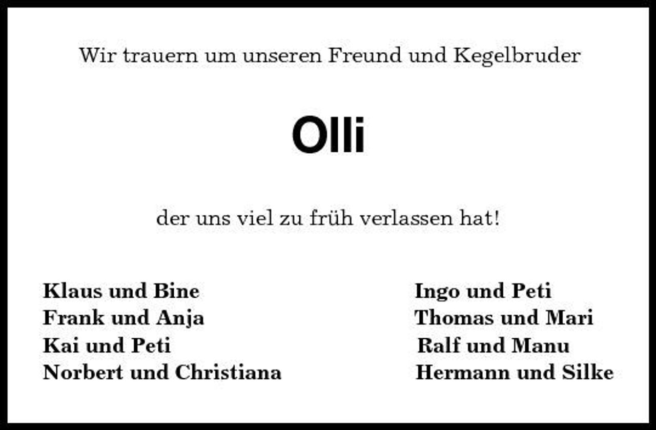 <p>Wir trauern um unseren Freund und Kegelbruder<br />Olli<br />der uns viel zu früh verlassen hat!<br />Klaus und Bine Ingo und Peti<br />Frank und Anja Thomas und Mari<br />Kai und Peti Ralf und Manu<br />Norbert und Christiana Hermann und Silke</p>