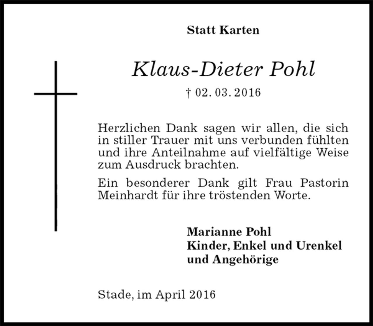 <p>Statt Karten<br />Klaus-Dieter Pohl<br />† 02. 03. 2016<br />Herzlichen Dank sagen wir allen, die sich in stiller Trauer mit uns verbunden fühlten und ihre Anteilnahme auf vielfältige Weise zum Ausdruck brachten.<br />Ein besonderer Dank gilt Frau Pastorin Meinhardt für ihre tröstenden Worte.<br />Marianne Pohl<br />Kinder, Enkel und Urenkel<br />und Angehörige<br />Stade, im April 2016</p>