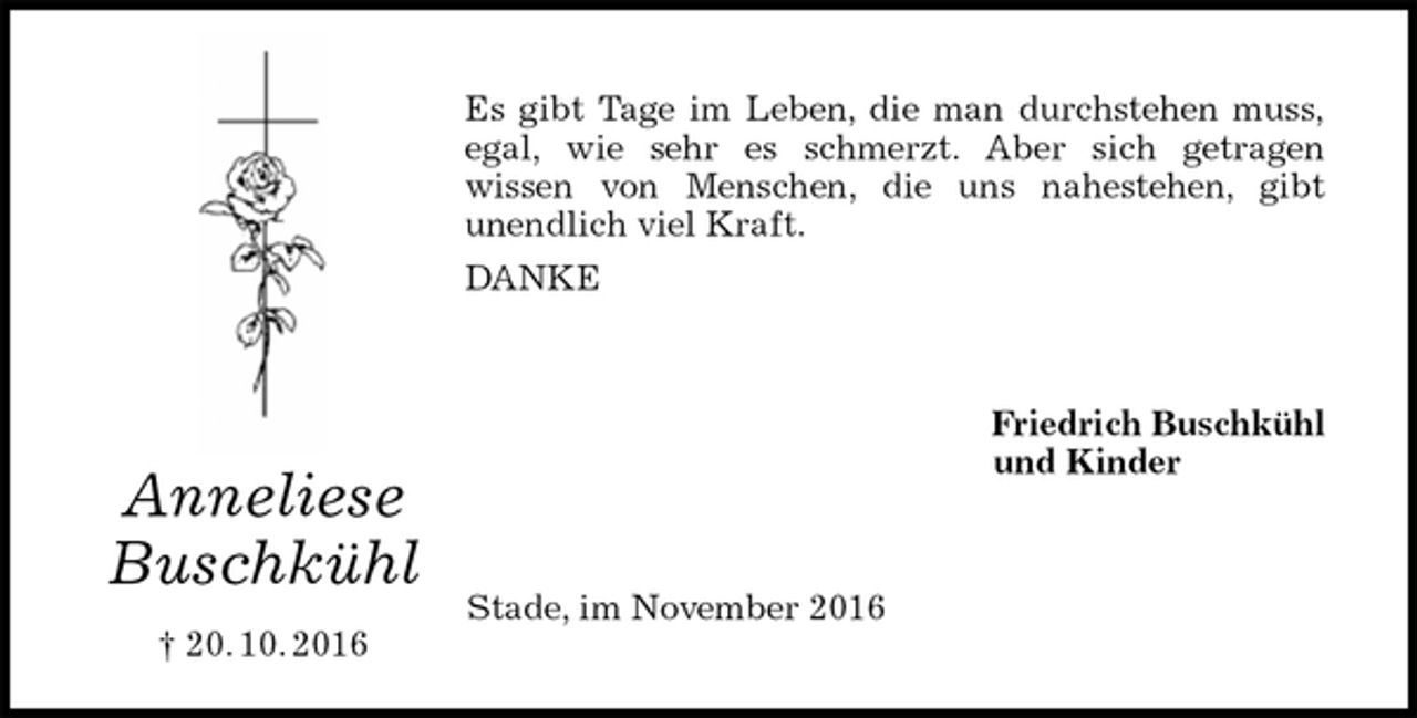 <p>Es gibt Tage im Leben, die man durchstehen muss,<br />egal, wie sehr es schmerzt. Aber sich getragen<br />wissen von Menschen, die uns nahestehen, gibt<br />unendlich viel Kraft.<br />DANKE<br />Friedrich Buschkühl<br />und Kinder<br />Stade, im November 2016<br />Anneliese<br />Buschkühl<br />† 20. 10. 2016</p>